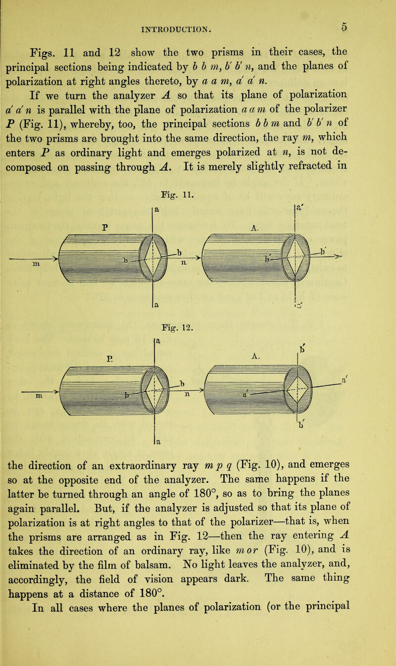 Figs. 11 and 12 show the two prisms in their cases, the principal sections being indicated by b b m, b' b' n, and the planes of polarization at right angles thereto, by a a m, a a n. If we turn the analyzer A so that its plane of polarization a a n is parallel with the plane of polarization a am of the polarizer P (Fig. 11), whereby, too, the principal sections bbm and V b' n of the two prisms are brought into the same direction, the ray m, which enters P as ordinary light and emerges polarized at n, is not de- composed on passing through A. It is merely slightly refracted in Fig. 11. Fig. 12. the direction of an extraordinary ray m p q (Fig. 10), and emerges so at the opposite end of the analyzer. The same happens if the latter be turned through an angle of 180°, so as to bring the planes again parallel. But, if the analyzer is adjusted so that its plane of polarization is at right angles to that of the polarizer—that is, when the prisms are arranged as in Fig. 12—then the ray entering A takes the direction of an ordinary ray, like mor (Fig. 10), and is eliminated by the film of balsam. Ho light leaves the analyzer, and, accordingly, the field of vision appears dark. The same thing happens at a distance of 180°. In all cases where the planes of polarization (or the principal