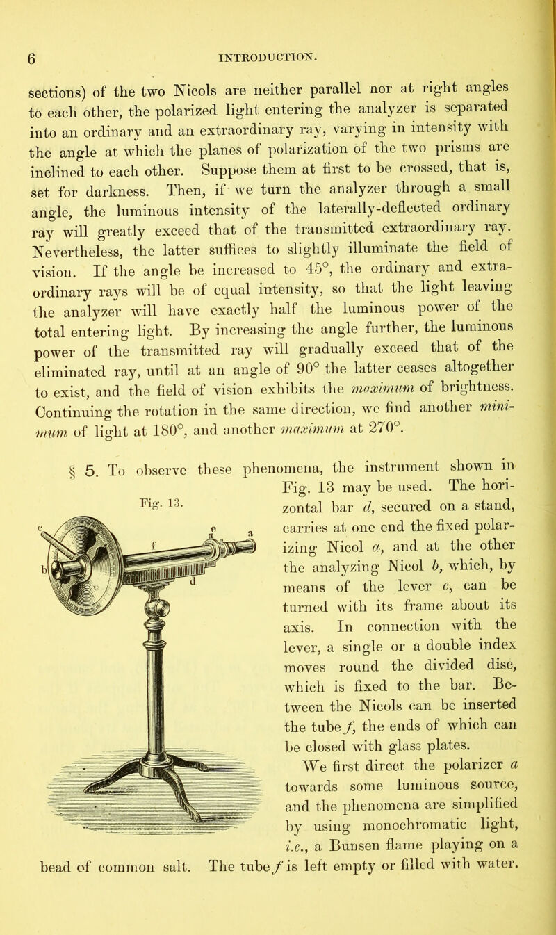 sections) of the two Nicols are neither parallel nor at right angles to each other, the polarized light entering the analyzer is separated into an ordinary and an extraordinary ray, varying in intensity with the angle at which the planes of polarization of the two prisms are inclined to each other. Suppose them at first to be crossed, that is, set for darkness. Then, if we turn the analyzer through a small angle, the luminous intensity of the laterally-deflected ordinary ray will greatly exceed that of the transmitted extraordinary laj*. Nevertheless, the latter suffices to slightly illuminate the field of vision. If the angle be increased to 45°, the ordinary and extra- ordinary rays will he of equal intensity, so that the light leaving the analyzer will have exactly half the luminous power of the total entering light. By increasing the angle further, the luminous power of the transmitted ray will gradually exceed that of the eliminated ray, until at an angle of 90° the latter ceases altogether to exist, and the field of vision exhibits the maximum of brightness. Continuing the rotation in the same direction, we hud another mini- mum of light at 180°, and another maximum at 270°. § 5. To observe these phenomena, the instrument shown in Fig. 13 may be used. The hori- zontal bar d, secured on a stand, carries at one end the fixed polar- izing Nicol a, and at the other the analyzing Nicol b, which, by means of the lever c, can be turned with its frame about its axis. In connection with the lever, a single or a double index moves round the divided disc, which is fixed to the bar. Be- tween the Nicols can be inserted the tube/, the ends of which can be closed with glass plates. We first direct the polarizer a towards some luminous source, and the phenomena are simplified by using monochromatic light, i.e.j a Bunsen flame playing on a bead of common salt. The tube f is left empty or filled with water.