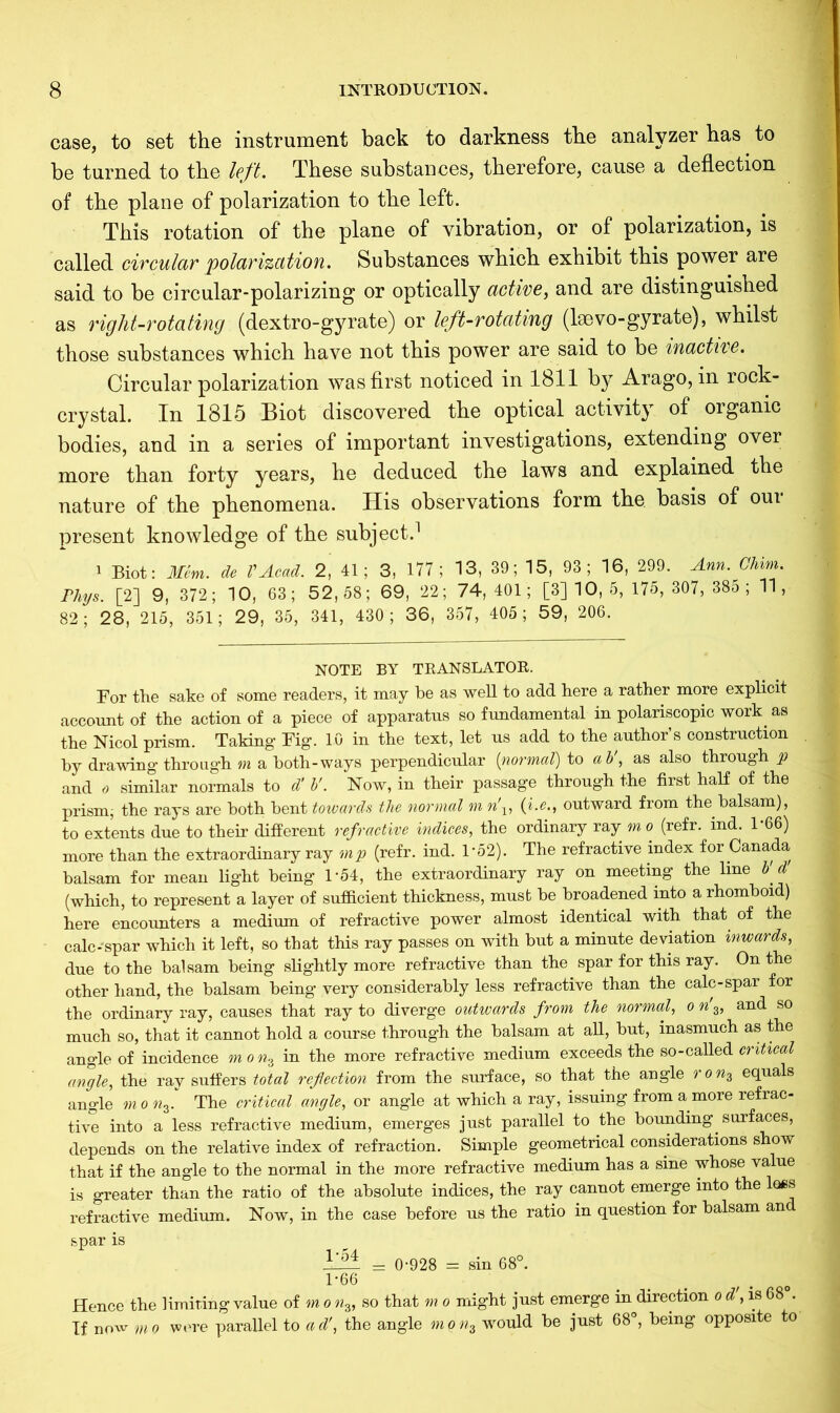 case, to set the instrument back to darkness the analyzer has to be turned to the left. These substances, therefore, cause a deflection of the plane of polarization to the left. This rotation of the plane of vibration, or of polarization, is called circular polarization. Substances which exhibit this power are said to be circular-polarizing or optically active, and are distinguished as right-rotating (dextro-gyrate) or left-rotating (lsevo-gyrate), whilst those substances which have not this power are said to be inactive. Circular polarization was first noticed in 1811 by Arago, in rock- crystal. In 1815 Biot discovered the optical activity of organic bodies, and in a series of important investigations, extending over more than forty years, he deduced the laws and explained the nature of the phenomena. His observations form the basis of our present knowledge of the subject.1 i Biot: Mem. de VAcad. 2, 41; 3, 177; 13, 39; 15, 93; 16, 299. Ann. Ghim. Phys. [2] 9, 372; 10, 63; 52,58; 69, 22; 74,401; [3] 10, 5, 175, 307, 385 ; 11, 82; 28, 215, 351; 29, 35, 341, 430; 36, 357, 405; 59, 206. NOTE BY TRANSLATOR. For the sake of some readers, it may be as well to add here a rather more explicit account of the action of a piece of apparatus so fundamental in polariscopic work as the Nicol prism. Taking Fig. 10 in the text, let us add to the author’s construction by drawing through m a both-ways perpendicular (normal) to ab', as also through p and 6 similar normals to d' V. Now, in their passage through the first half of the prism, the rays are both bent towards the normal m n\, (i.e.f outward from the balsam), to extents due to their different refractive indices, the ordinary ray m o (refr. ind. 1*66) more than the extraordinary ray mp (refr. ind. 1‘52). The refractive index for Canada balsam for mean light being 1*64, the extraordinary ray on meeting the line b' d (which, to represent a layer of sufficient thickness, must be broadened into a rhomboid) here encounters a medium of refractive power almost identical with that of the calc-spar which it left, so that this ray passes on with but a minute deviation inwards, due to the balsam being slightly more refractive than the spar for this ray. On the other hand, the balsam being very considerably less refractive than the calc-spar for the ordinary ray, causes that ray to diverge outwards from the normal, o w'3, and so much so, that it cannot hold a course through the balsam at all, but, inasmuch as the angle of incidence m o nz in the more refractive medium exceeds the so-called critical angle, the ray suffers total reflection from the surface, so that the angle r o % equals angle monz. The critical angle, or angle at which a ray, issuing from a more refrac- tive into a less refractive medium, emerges just parallel to the bounding surfaces, depends on the relative index of refraction. Simple geometrical considerations show that if the angle to the normal in the more refractive medium has a sine whose value is greater than the ratio of the absolute indices, the ray cannot emerge into the loss refractive medium. Now, in the case before us the ratio in question for balsam an spar is V5t = 0-928 = sin 68°. U66 Hence the limiting value of m o «3, so that m o might just emerge in direction o d, is 68 . If now mo were parallel to ad', the angle mon3 would be just 68°, being opposite o