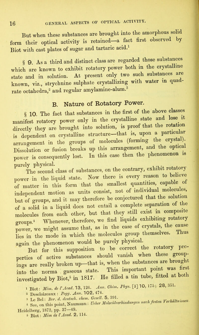 But when these substances are brought into the amorphous solid form their optical activity is retained—a fact first observed by Biot with cast plates of sugar and tartaric acid.1 § 9. As a third and distinct class are regarded those substances which are known to exhibit rotatory power both in the crystalline state and in solution. At present only two such substances are known, viz., strychnine sulphate crystallizing with water in quad- rate octahedra,3 and regular amylamine-alum.3 B. Nature of Rotatory Power. § 10. The fact that substances in the first of the above classes manifest rotatory power only in the crystalline state and lose it directly they are brought into solution, is proof that the rotation is dependent on crystalline structure—that is, upon a particular arrangement in the groups of molecules (forming the crystal). Dissolution or fusion breaks up this arrangement, and the optical power is consequently lost. In this case then the phenomenon is purely physical. The second class of substances, on the contrary, exhibit rotatory power in the liquid state. Now there is every reason to believe of matter in this form that the smallest quantities, capable oi independent motion as units consist, not of individual molecm.es, but of groups, and it may therefore be conjectured that the solution of a solid in a liquid does not entail a complete separation of the molecules from each other, but that they still exist in composite groups4 Whenever, therefore, we find liquids exhibiting rotatory power, we might assume that, as in the case of crystals the cause lies in the mode in which the molecules group themselves. Thus again the phenomenon would he purely physical. But for this supposition to be correct the rotatory pro- perties of active substances should vanish when these group- ings are reallv broken up—that is, when the substances are broug into the norma ! gaseous state. This important point was first investigated by Biot,5 in 1817. He filled a tin tube, fitted at both 1 Biot: Mem. de VAcad. 13, 126. Ann. Chim. Phys. [3] 10, 175; 28, 351. 2 Descloizeaux : Fogg. Ann. 102, 474. 3 Le Bel: Ber. d. deutsch. chem. Gesell. 5, 391. . 4 See, on this point, Naumann: Ueber MoleculverHndunrjen nach festen Verhaltnmen. Heidelberg, 1872, pp. 37 49. 5 Biot: Mem de VAcad. 2, 114.