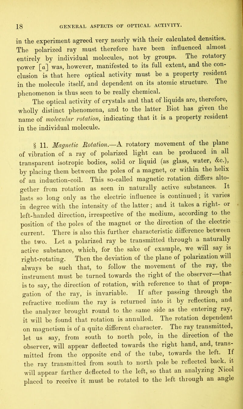 in the experiment agreed very nearly with their calculated densities. The polarized ray must therefore have been influenced almost entirely by individual molecules, not by groups. The rotatory power [a] was, however, manifested to its full extent, and the con- clusion is that here optical activity must be a property resident in the molecule itself, and dependent on its atomic structure. The phenomenon is thus seen to be really chemical. The optical activity of crystals and that of liquids are, therefore, wholly distinct phenomena, and to the latter Biot has given the name of moleculur rotation, indicating that it is a property resident in the individual molecule. §11. Magnetic Rotation.—A rotatory movement of the plane of vibration of a ray of polarized light can be produced in all transparent isotropic bodies, solid or liquid (as glass, water, &c.), by placing them between the poles of a magnet, or within the helix of an induction-coil. This so-called magnetic rotation differs alto- gether from rotation as seen in naturally active substances. It lasts so long only as the electric influence is continued; it varies in degree with the intensity of the latter; and it takes a right- or left-handed direction, irrespective of the medium, according to the position of the poles of the magnet or the direction of the electric current. There is also this further characteristic difference between the two. Let a polarized ray be transmitted through a naturally active substance, which, for the sake of example, we will say is right-rotating. Then the deviation of the plane of polarization will always be such that, to follow the movement of the ray, the instrument must be turned towards the right of the observer—that is to say, the direction of rotation, with reference to that of propa- gation of the ray, is invariable. If after passing through the refractive medium the ray is returned into it by reflection, and the analyzer brought round to the same side as the entering ray, it will be found that rotation is annulled. The rotation dependent on magnetism is of a quite different character. The ray transmitted, let us say, from south to north pole, in the direction of the observer, will appear deflected towards the right hand, and, trans- mitted from the opposite end of the tube, towards the left. If the ray transmitted from south to north pole be reflected back, it will appear farther deflected to the left, so that an analyzing Nicol placed to receive it must be rotated to the left through an angle