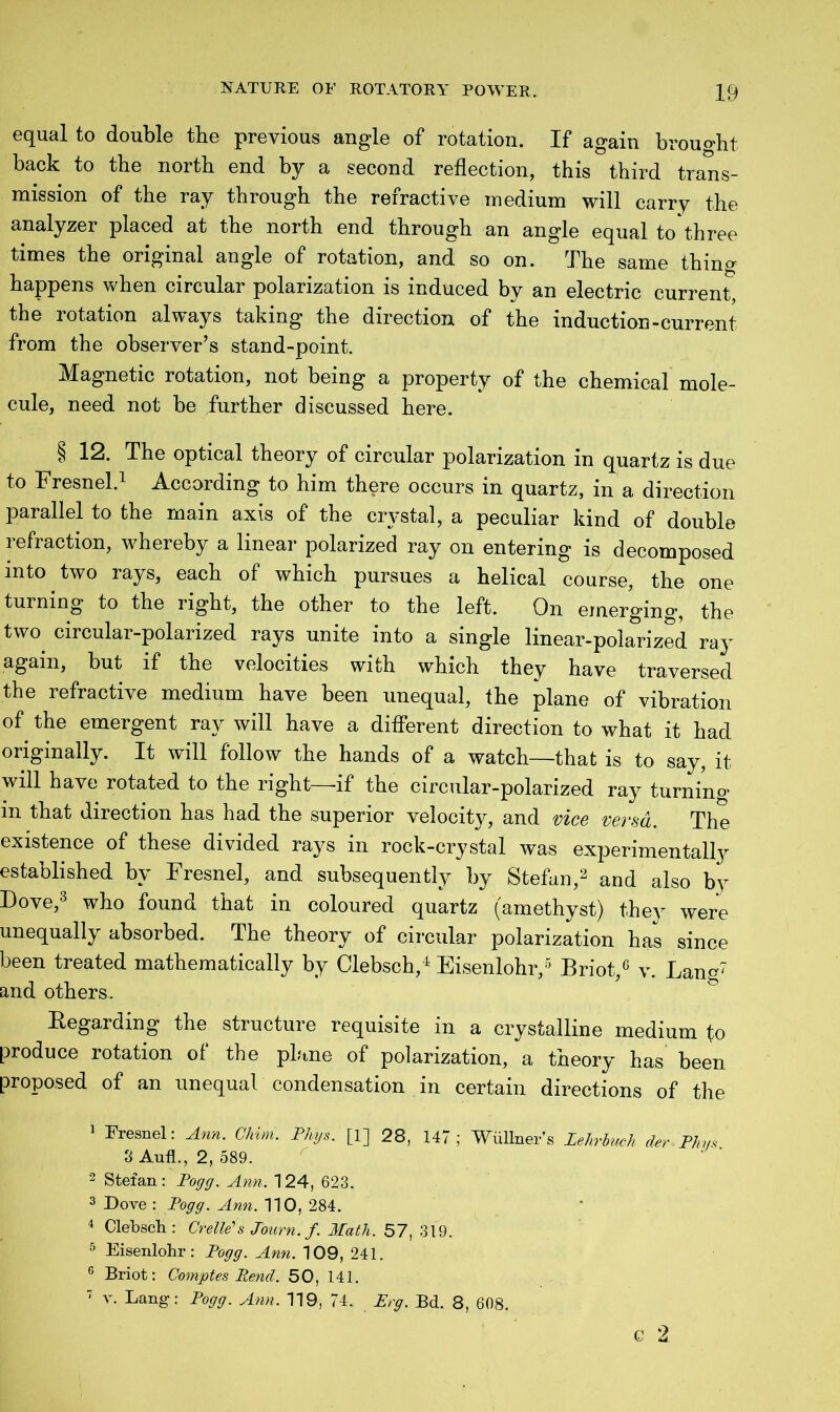 equal to double the previous angle of rotation. If again brought back to the north end by a second reflection, this third trans- mission of the ray through the refractive medium will carry the analyzer placed at the north end through an angle equal to three times the original angle of rotation, and so on. The same thing happens when circular polarization is induced by an electric current the rotation always taking the direction of the induction-current from the observer’s stand-point. Magnetic rotation, not being a property of the chemical mole- cule, need not be further discussed here. § 12. The optical theory of circular polarization in quartz is due to Fresnel.1 According to him there occurs in quartz, in a direction parallel to the main axis of the crystal, a peculiar kind of double refraction, whereby a linear polarized ray on entering is decomposed into two rays, each of which pursues a helical course, the one turning to the right, the other to the left. On emerging, the two circular-polarized rays unite into a single linear-polarized ray again, but if the velocities with which they have traversed the refractive medium have been unequal, the plane of vibration of the emergent ray will have a different direction to what it had originally. It will follow the hands of a watch—that is to say, it will have rotated to the right—if the circular-polarized ray turning in that direction has had the superior velocity, and vice verm. The existence of these divided rays in rock-crystal was experimentally established by Fresnel, and subsequently by Stefan,2 and also by Dove,3 who found that in coloured quartz (amethyst) they were unequally absorbed. The theory of circular polarization has since been treated mathematically by Clebsch,4 Eisenlohr,5 6 Briot,G v. Lang7 and others. Regarding the structure requisite in a crystalline medium to produce rotation of the plane of polarization, a theory has been proposed of an unequal condensation in certain directions of the 1 Fresnel: Ann. Chim. Phys. [1] 28, 147; Wullners JMuch derPhys. 8 AufL, 2, 589. 2 Stefan: Pogg. Ann. 124, 623. 3 Dove : Pogg. Ann. 110, 284. 4 Clebsch: Crellds Joitrn. f. Math. 57, 319. 5 Eisenlohr: Pogg. Ann. 109, 241. 6 Briot: Comptes Pend. 50, 141. 7 v. Lang: Pogg. Ann. 119, 74. Erg. Bd. 8, 608.