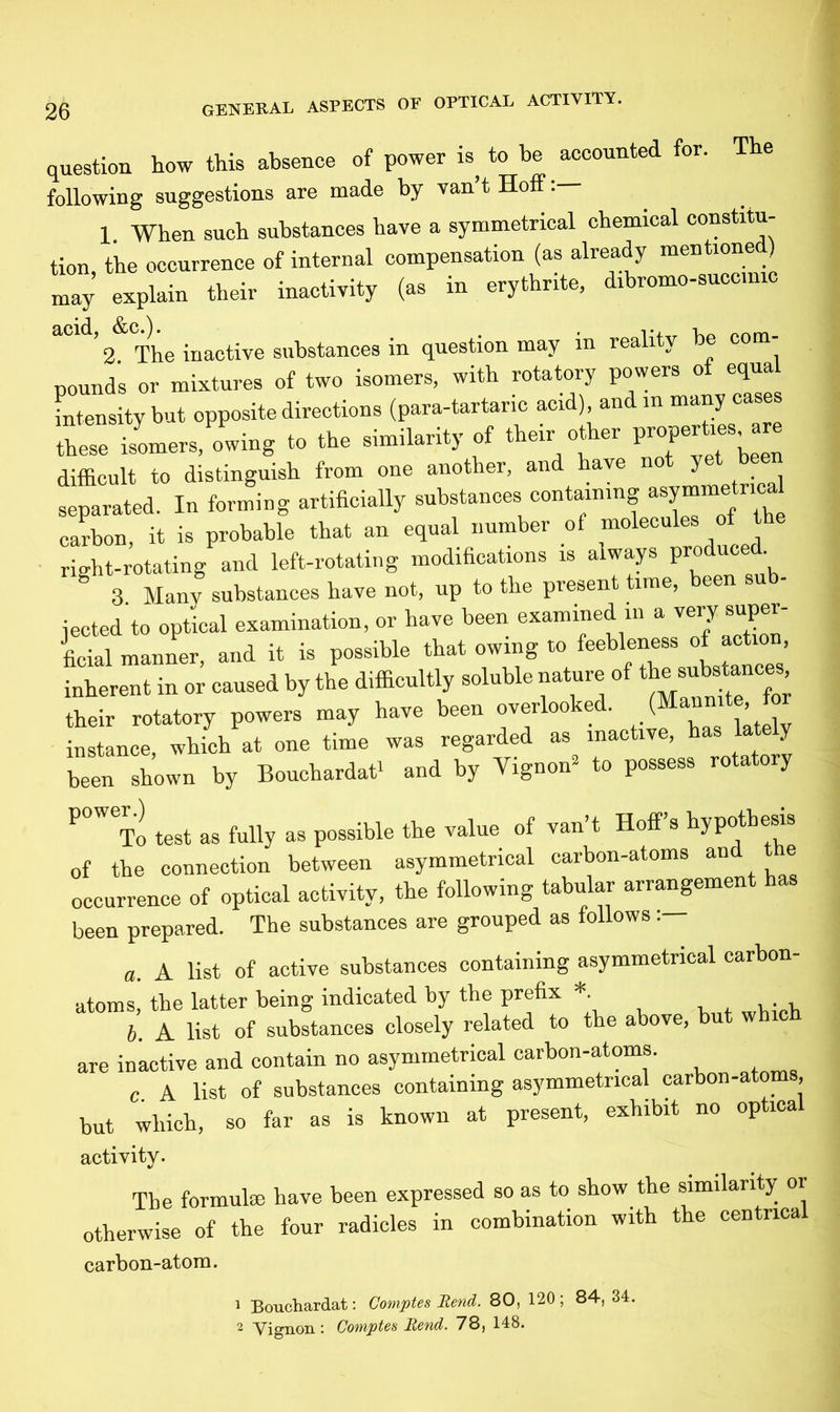 question how this absence of power is, to be accounted for. The following suggestions are made by van’t Hoff 1. When such substances have a symmetrical chemical constitu- tion, the occurrence of internal compensation (as already mentione ) may explain their inactivity (as in erythrite, dibromo-succ.mc • ^ $[,Q ^ 2 The inactive substances in question may in reality be com pounds or mixtures of two isomers, with rotatory powers of equal intensity but opposite directions (para-tartaric acid) and in many case these isomers, owing to the similarity of their other properto are difficult to distinguish from one another, and have not yet b separated. In forming artificially substances containing carbon, it is probable that an equal number of moleculeS °f right-rotating and left-rotating modifications is always produce . g 3. Many substances have not, up to the present time, been sub- jected to optical examination, or have been examined in a very super- ficial manner, and it is possible that owing to feebleness of action inherent in or caused by the difficultly soluble nature of “smnces, their rotatory powers may have been overlooked. ( ’ instance, which at one time was regarded as inactive, has y been shown by Bouchardat* and by Yignon’ to possess rotatory To test as fully as possible the value of van t Hoff s hypothesis of the connection between asymmetrical carbon-atoms and t e occurrence of optical activity, the following tabular arrangement has been prepared. The substances are grouped as follows: a. A list of active substances containing asymmetrical carbon- atoms, the latter being indicated by the prefix *. , . , b. A list of substances closely related to the above, but which are inactive and contain no asymmetrical carbon-atoms. c. A list of substances containing asymmetrical earbon-ato , but which, so far as is known at present, exhibit no op ica activity. The formulae have been expressed so as to show the similarity or otherwise of the four radicles in combination with the centnca carbon-atom. 1 Bouchardat: Comptes Rend. 80, 120 ; 84, 34. 2 Yignon: Comptes Rend. 78, 148.