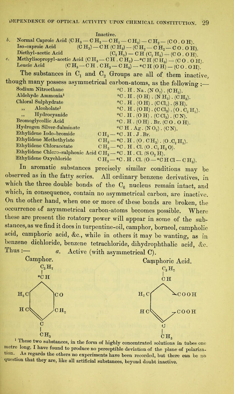 Inactive. b. Normal Caproic Acid (CH3-CH2-CH2-CH2)-CH2-(CO. OH). Iso-caproic Acid (0 H3) — CII (0 H3) — (C H, — C H2 — C O . 0 H). Diethyl-acetic Acid (C2 H5) — C H (C2 H5) — (CO.OH). c. Methy lisopropyl - acetic Acid (CH3-CH.CH3) —*C H(CHs)-(CO . OH). Leucic Acid (CH3 — CH . CH3— C H2) — *CH(OH) — (CO. OH). The substances in CT and C2 Groups are all of them inactive, though many possess asymmetrical carbon-atoms, as the following Sodium Nitroethane Aldehyde Ammonia1 Chloral Sulphydrate ,, Alcoholate1 ,, Hydrocyanide Bromoglycollic Acid Hydrogen Silver-fulminate Ethylidene Iodo-bromide Ethylidene Methethylate Ethylidene Chloracetate *C.H.Na.(N 02). (CHj). *0. H. (OH) . (NH2). (CH3). *0.H. (OH). (CCg.(SH). *C . H . (0 H). (C CJ3). (0 . Cc Hr). *C.H.(0H).(CC13).(CN). *C.H.(OH). Br. (CO.OH). *CH.Ag.(NO,).(CN). CH3 — *C.H. J.Br. C H3 — *C . H . (0 . C H3). (O .C2 H5). C H3 — *C . H . Cl. (O . C9 H3 0). Ethylidene Chlcro-sulphonic Acid C H3 — *C . H . Cl. (S 0„ H). Ethylidene Oxychloride C H3 — *C . H . Cl. (0 — *C H Cl — C H3). In aromatic substances precisely similar conditions may be observed as in the fatty series. All ordinary benzene derivatives, in which the three double bonds of the C6 nucleus remain intact, and which, in consequence, contain no asymmetrical carbon, are inactive. On the other hand, when one or more of these bonds are broken, the occurrence of asymmetrical carbon-atoms becomes possible. Where these are present the rotatory power will appear in some of the sub- stances, as we find it does in turpentine-oil, camphor, borneol, campholic acid, camphoric acid, &c., while in others it may be wanting, as in benzene dichloride, benzene tetrachloride, dihydrophthalic acid, &c. Thus : a. Active (with asymmetrical C). Camphor. Camphoric Acid. C3H7 C3H7 *C H I CH H.,C HC CO CH., CH, h: These two substances, in the form of highly concentrated solutions in tubes one metre long, I have found to produce no perceptible deviation of the plane of polariza- tion. As regards the others no experiments have been recorded, but there can be nfo question that they are, like all artificial substances, beyond doubt inactive.