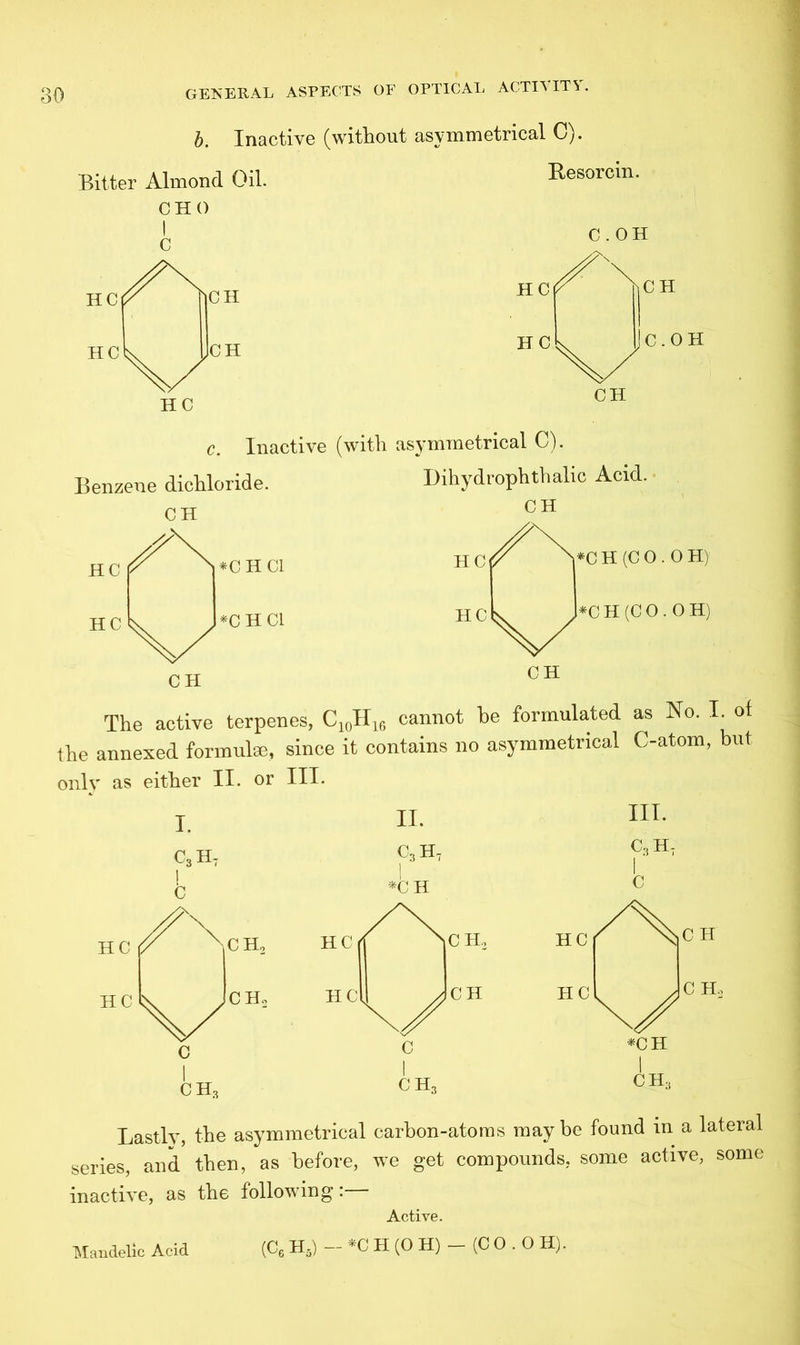 b. Inactive (without asymmetrical C). Bitter Almond Oil. CHO I C Resorcin. HC HC C.OH CH C.OH CH Inactive (with asymmetrical C). Benzene dichloride. CH hX Dihydrophthalic Acid. CH HC *C H Cl *C H Cl CH The active terpenes, C10H16 cannot he formulated as No. I. of the annexed formul®, since it contains no asymmetrical C-atom, but only as either II. or III. Lastly, the asymmetrical carbon-atoms maybe found in a lateral series, and then, as before, we get compounds, some active, some inactive, as the following:— Active. (C6 H5) — *C H (O H) - (C O . 0 H). Mandelic Acid