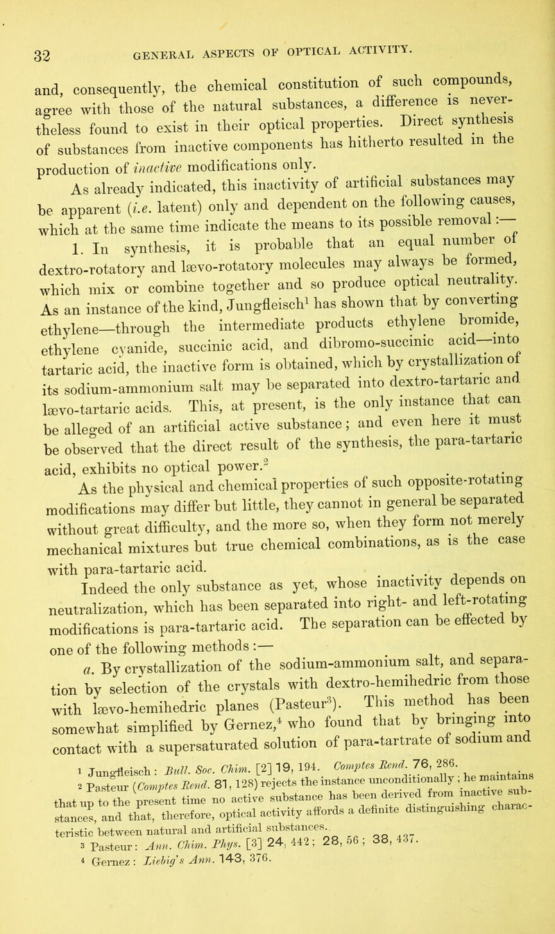 and, consequently, the chemical constitution of such compounds, agree with those of the natural substances, a difference is never- theless found to exist in their optical properties. Direct synthesis of substances from inactive components has hitherto resulted m t e production of inactive modifications only. As already indicated, this inactivity of artificial substances may be apparent (i.e. latent) only and dependent on the following causes, which at the same time indicate the means to its possible removal 1. In synthesis, it is probable that an equal number ot dextro-rotatory and lmvo-rotatory molecules may always be forme , which mix or combine together and so produce optical neutrality. As an instance of the kind, Jungfleisch1 has shown that by converting ethylene—through the intermediate products ethylene bromide, ethylene cyanide, succinic acid, and dibromo-succinic acid—into tartaric acid, the inactive form is obtained, which by crystallization ot its sodium-ammonium salt may be separated into dextro-tartanc an lsevo-tartaric acids. This, at present, is the only instance that can be alleged of an artificial active substance; and even here it mus be observed that the direct result of the synthesis, the para-tartano acid, exhibits no optical power.3 As the physical and chemical properties of such opposite-rotating modifications may differ hut little, they cannot in general he separated without great difficulty, and the more so, when they form not merely mechanical mixtures but true chemical combinations, as is the case with para-tartaric acid. _ Indeed the only substance as yet, whose inactivity depends on neutralization, which has been separated into right- and left-rotatmg modifications is para-tartaric acid. The separation can be effected by one of the following methods :— a. By crystallization of the sodium-ammonium salt, and separa- tion by selection of the crystals with dextro-hemihedric from those with kevo-hemihedric planes (Pasteur8). This method has been somewhat simplified by Gernez/ who found that by bringing into contact with a supersaturated solution of para-tartrate of sodium and i Jungfleisch : Bull. Soc. CHm. [2] 19, 194. Comptes Rend. 76, 286 » Pasteur (Comptes Rend. 81, 128) rejects the instance unconditionally . J that no to the present time no active substance has been derived from inactive sub stances, and that, therefore, optical activity affords a definite distinguishing charac- teristic between natural and artificial substances 3 Pasteur: Ann. Chim. Phys. [3] 24; 442; 28, 56 ; 38, 4 Gemez : Liebig's Ann. 143, 376.