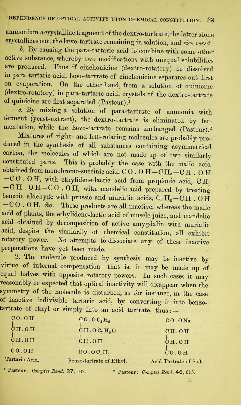 ammonium acrystalline fragment of the dextro-tartrate, the latter alone crystallizes out, the laevo-tartrate remaining in solution, and vice versd. b. By causing the para-tartaric acid to combine with some other active substance, whereby two modifications with unequal solubilities are produced. Thus if cinchonicine (dextro-rotatory) be dissolved in para-tartaric acid, laevo-tartrate of cinchonicine separates out first on evaporation. On the other hand, from a solution of quinicine (dextro-rotatory) in para-tartaric acid, crystals of the dextro-tartrate of quinicine are first separated (Pasteur).1 c. By mixing a solution of para-tartrate of ammonia with ferment (yeast-extract), the dextro-tartrate is eliminated by fer- mentation, while the laevo-tartrate remains unchanged (Pasteur).3 Mixtures of right- and left-rotating molecules are probably pro- duced in the synthesis of all substances containing asymmetrical carbon, the molecules of which are not made up of two similarly constituted parts. This is probably the case with the malic acid obtained from monobromo-succinic acid, CO.OH-CH2 — CH.OH -CO . OH, with ethylidene-lactic acid from propionic acid, CH3 — CH.OH —CO.OH, with mandelic acid prepared by treating benzoic aldehyde with prussic and muriatic acids, C6H5 — CH . OH — C 0.0 H, &c. These products are all inactive, whereas the malic acid of plants, the ethylidene-lactic acid of muscle juice, and mandelic acid obtained by decomposition of active amygdalin with muriatic acid, despite the similarity of chemical constitution, all exhibit rotatory power. Ho attempts to dissociate any of these inactive preparations have yet been made. 2. The molecule produced by synthesis may be inactive by virtue of internal compensation—that is, it may be made up of equal halves with opposite rotatory powers. In such cases it may reasonably be expected that optical inactivity will disappear when the symmetry of the molecule is disturbed, as for instance, in the case of inactive indivisible tartaric acid, by converting it into benzo- tartrate of ethyl or simply into an acid tartrate, thus:— CO.OH CO.OC9H5 I ch.oc,h5o I CH.OH C 0.0 Na CH.OH CH.OH CH.OH CH.OH CO.OH CO.OH Acid Tartrate of Soda. Tartaric Acid. Benzo-tartrate of Ethyl. 1 Pasteur : Comptes Rend. 37, 162. 2 Pasteur: Comptes Rend. 46, 615. T)