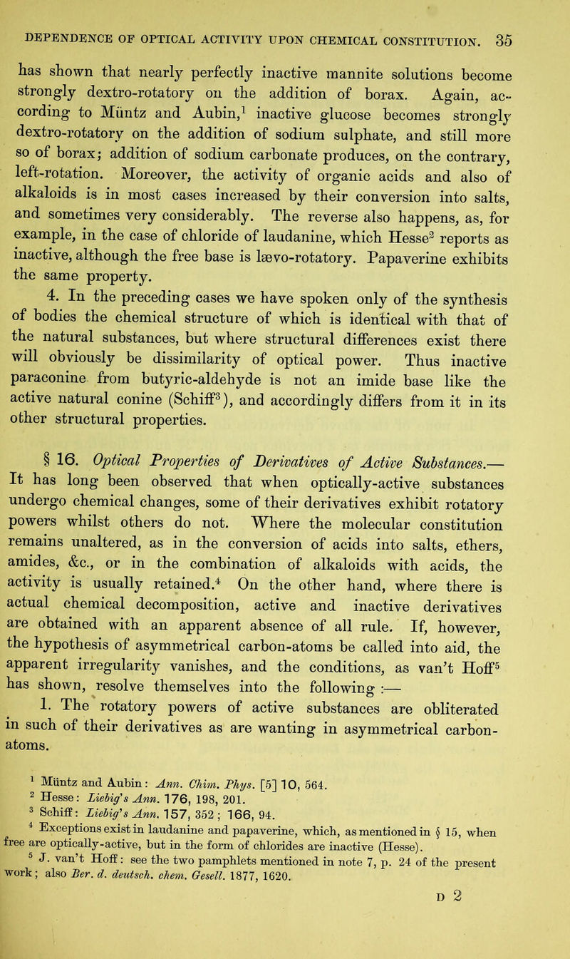 has shown that nearly perfectly inactive mannite solutions become strongly dextro-rotatory on the addition of borax. Again, ac- cording to Muntz and Aubin,1 inactive glucose becomes strongly dextro-rotatory on the addition of sodium sulphate, and still more so of borax; addition of sodium carbonate produces, on the contrary, left-rotation. Moreover, the activity of organic acids and also of alkaloids is in most cases increased by their conversion into salts, and sometimes very considerably. The reverse also happens, as, for example, in the case of chloride of laudanine, which Hesse2 reports as inactive, although the free base is lsevo-rotatory. Papaverine exhibits the same property. 4. In the preceding cases we have spoken only of the synthesis of bodies the chemical structure of which is identical with that of the natural substances, but where structural differences exist there will obviously be dissimilarity of optical power. Thus inactive paraconine from butyric-aldehyde is not an imide base like the active natural conine (Schiff3), and accordingly differs from it in its other structural properties. § 16. Optical Properties of Derivatives of Active Substances.— It has long been observed that when optically-active substances undergo chemical changes, some of their derivatives exhibit rotatory powers whilst others do not. Where the molecular constitution remains unaltered, as in the conversion of acids into salts, ethers, amides, &c., or in the combination of alkaloids with acids, the activity is usually retained.4 On the other hand, where there is actual chemical decomposition, active and inactive derivatives are obtained with an apparent absence of all rule. If, however, the hypothesis of asymmetrical carbon-atoms be called into aid, the apparent irregularity vanishes, and the conditions, as van’t Hoff5 has shown, resolve themselves into the following :— 1. The rotatory powers of active substances are obliterated m such of their derivatives as are wanting in asymmetrical carbon- atoms. 1 Muntz and Aubin: Ann. Chim. Phys. [5] 10, 564. 2 Hesse: Liebig's Ann. 176, 198, 201. 3 Schiff: Liebig's Ann. 157, 352; 166, 94. 4 Exceptions exist in laudanine and papaverine, which, as mentioned in § 15, when free are optically - active, but in the form of chlorides are inactive (Hesse). 5 J. van’t Hoff: see the two pamphlets mentioned in note 7, p. 24 of the present work; also Per. d. deutsch. chem. Gesell. 1877, 1620. D 2