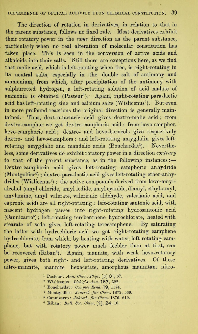 The direction of rotation in derivatives, in relation to that in the parent substance, follows no fixed rule. Most derivatives exhibit their rotatory power in the same direction as the parent substance, particularly when no real alteration of molecular constitution has taken place. This is seen in the conversion of active acids and alkaloids into their salts. Still there are exceptions here, as we find that malic acid, which is left-rotating when free, is right-rotating in its neutral salts, especially in the double salt of antimony and ammonium, from which, after precipitation of the antimony with sulphuretted hydrogen, a left-rotating solution of acid malate of ammonia is obtained (Pasteur1). Again, right-rotating para-lactic acid has left-rotating zinc and calcium salts (Wislicenus3). But even in more profound reactions the original direction is generally main- tained. Thus, dextro-tartaric acid gives dextro-malic acid; from dextro-camphor we get dextro-camphoric acid; from lsevo-camphor, lsevo-camphoric acid ; dextro- and kevo-borneols give respectively dextro- and laevo-camphors; and left-rotating amygdalin gives left- rotating amygdalic and mandelic acids (Bouchardat3). Neverthe- less, some derivatives do exhibit rotatory power in a direction contrary to that of the parent substance, as in the following instances:— Dextro-camphoric acid gives left-rotating camphoric anhydride (Montgolfier4) ; dextro-para-lactic acid gives left-rotating ether-anhy- drides (Wislicenus3); the active compounds derived from kevo-amyl- alcohol (amyl chloride, amyl iodide, amyl cyanide, diamyl, ethyl-amyl, amylamine, amyl valerate, valerianic aldehyde, valerianic acid, and capronic acid) are all right-rotating; left-rotating santonic acid, with nascent hydrogen passes into right-rotating hydrosantonic acid (Cannizarro5); left-rotating terebenthene hydrochlorate, heated with stearate of soda, gives left-rotating terecamphene. By saturating the latter with hydrochloric acid we get right-rotating camphene hydrochlorate, from which, by heating with water, left-rotating cam- phene, but with rotatory power much feebler than at first, can be recovered (Biban6). Again, mannite, with weak lsevo-rotatory power, gives both right- and left-rotating derivatives. Of these nitro-mannite, mannite hexacetate, amorphous mannitan, nitro- 1 Pasteur: Ann. Chim. Phys. [3] 31, 67. 2 Wislicenus: Liebig1 s Ann. 167, 322 8 Bouchardat: Comptes Pend. 19, 1174. 4 Montgolfier: Jahresb. fur Chem. 1872, 569. 5 Cannizarro: Jahresb. fur Chem. 1876, 619. 6 Biban; Bull. Soc. Chim. [2], 24, 10.