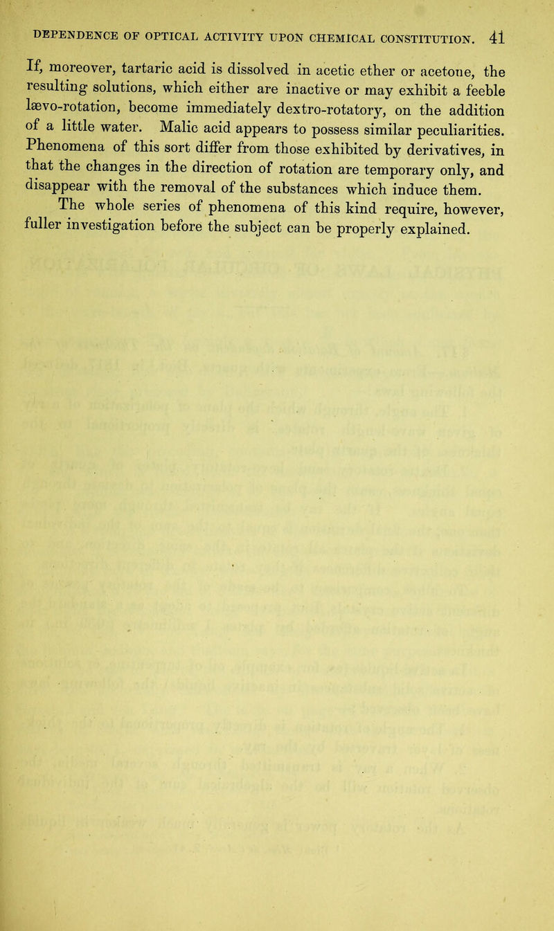 If, moreover, tartaric acid is dissolved in acetic ether or acetone, the resulting solutions, which either are inactive or may exhibit a feeble laevo-rotation, become immediately dextro-rotatory, on the addition of a little water. Malic acid appears to possess similar peculiarities. Phenomena of this sort differ from those exhibited by derivatives, in that the changes in the direction of rotation are temporary only, and disappear with the removal of the substances which induce them. The whole series of phenomena of this kind require, however, fuller investigation before the subject can be properly explained.