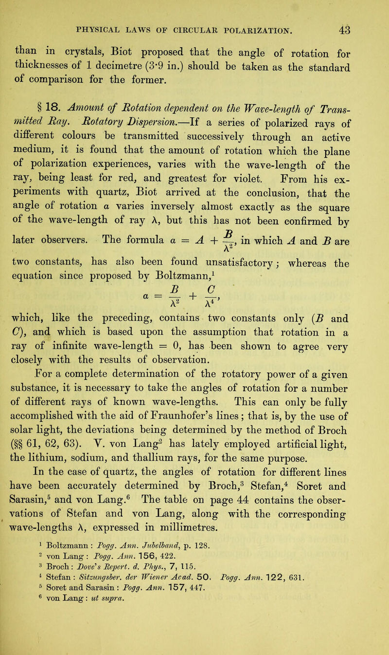 than in crystals, Biot proposed that the angle of rotation for thicknesses of 1 decimetre (3*9 in.) should be taken as the standard of comparison for the former. § 18. Amount of Rotation dependent on the Wave-length of Trans- mitted Ray. Rotatory Dispersion.—If a series of polarized rays of different colours be transmitted successively through an active medium, it is found that the amount of rotation which the plane of polarization experiences, varies with the wave-length of the ray, being least for red, and greatest for violet. From his ex- periments with quartz, Biot arrived at the conclusion, that the angle of rotation a varies inversely almost exactly as the square of the wave-length of ray A, but this has not been confirmed by later observers. The formula a = A 4- —-, in which A and B are Az two constants, has also been found unsatisfactory; equation since proposed by Boltzmann,1 whereas the which, like the preceding, contains two constants only (B and (7), and which is based upon the assumption that rotation in a ray of infinite wave-length == 0, has been shown to agree very closely with the results of observation. For a complete determination of the rotatory power of a given substance, it is necessary to take the angles of rotation for a number of different rays of known wave-lengths. This can only be fully accomplished with the aid of Fraunhofer’s lines ; that is, by the use of solar light, the deviations being determined by the method of Broch (§§ 61, 62, 63). Y. von Lang3 has lately employed artificial light, the lithium, sodium, and thallium rays, for the same purpose. In the case of quartz, the angles of rotation for different lines have been accurately determined by Broch,3 Stefan,4 Soret and Sarasin,5 and von Lang.6 The table on page 44 contains the obser- vations of Stefan and von Lang, along with the corresponding wave-lengths A, expressed in millimetres. 1 Boltzmann : Pogg. Ann. Jubelband, p. 128. 2 von Lang : Pogg. Ann. 156, 422. 3 Broch: Pore’s Eepert. d. Phys., 7, 115. 4 Stefan: Sitzungsber. der Wiener Acad. 50. Pogg. Ann. 122, 631. 5 Soret and Sarasin : Pogg. Ann. 157, 447. 6 von Lang : ut supra.