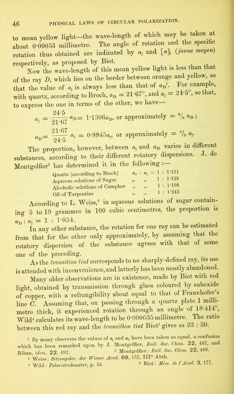 to mean yellow light—the wave-length of which may be taken at about 0-00055 millimetre. The angle of rotation and the specific rotation thus obtained are indicated by a, and [a], (jaune moyen) respectively, as proposed by Biot. ,, , Now the wave-length of this mean yellow light is less than that of the ray D, which lies on the border between orange and yellow, so that the value of a, is always less than that of «Dh For example, with quartz, according to Broch, aD = 21'67°, and a, — 24 , so t la , to express the one in terms of the other, we have 24-5 at = aD = 21*67 21-67 24-5 aD= lT306aD, or approximately = 9/s aD i a, = 0-8845aj, or approximately = 8/9 ay The proportion, however, between aj and aD vanes in different substances, according to their different rotatory dispersions. J. de Montgolfier2 has determined it in the following Quartz (according to Broch) aD : a, = 1 : 1 131 Aqueous solutions of Sugar „ „ 1:1 129 Alcoholic solutions of Camphor „ „ 1 : 1-198 Oil of Turpentine „ »» 1 : 1’2!3 According to L. Weiss,8 in aqueous solutions of sugar contain- ing 5 to 19 grammes in 100 cubic centimetres, the proportion is aD: a, = 1 : 1’034. , In any other substance, the rotation for one ray can be estimated from that for the other only approximately, by assuming that the rotatory dispersion of the substance agrees with that of some one of the preceding. As the transition tint corresponds to no sharply-defined ray, its use is attended with inconvenience, and latterly has been mostly abandoned. Many older observations are in existence, made by Biot with red light, obtained by transmission through glass coloured by suboxide of copper, with a refrangibility about equal to that of Fraunhofer’s line C. Assuming that, on passing through a quartz plate 1 milli- metre thick, it experienced rotation through an angle of 18 414 , Wild4 calculates its wave-length to be 0*000635 millimetre. The ratio between this red ray and the transition tint Biot5 gives as 23 : 30. 1 By many observers the values of a} and aD have been taken as equal, a confusion which has been remarked upon by J. Montgolfier, Bull. Soc. Chim. 22, 487, and Biban, idem, 22, 492. 2 Montgolfier: Bull. Soc. Chim. 22, 489. 3 Weiss: Sitzungsber. der Wiener Acad. 69, 157, IHte Abth. 4 Wild : Polaristrobometer, p. 35. 5 Biot: Mem. de V Acad. 3, 177.