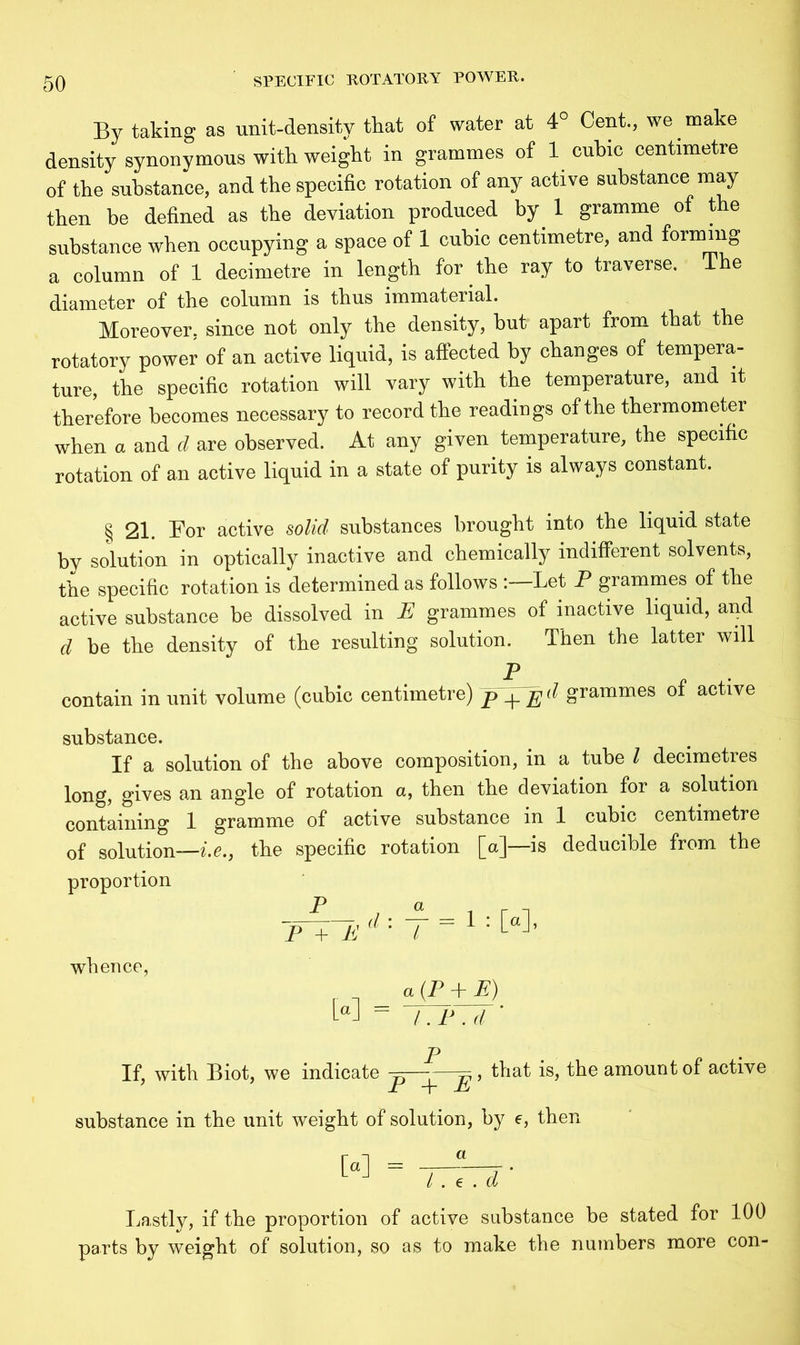 By taking as unit-density that of water at 4° Cent., we make density synonymous with weight in grammes of 1 cubic centimetre of the substance, and the specific rotation of any active substance may then be defined as the deviation produced by 1 gramme of the substance when occupying a space of 1 cubic centimetre, and forming a column of 1 decimetre in length for the ray to traverse. The diameter of the column is thus immaterial. Moreover, since not only the density, but apart from that the rotatory power of an active liquid, is affected by changes of tempera- ture, the specific rotation will vary with the temperature, and it therefore becomes necessary to record the readings of the thermometer when a and d are observed. At any given temperature, the specific rotation of an active liquid in a state of purity is always constant. § 21. For active solid substances brought into the liquid state by solution in optically inactive and chemically indifferent solvents, the specific rotation is determined as follows Let P grammes of the active substance be dissolved in E grammes of inactive liquid, and d be the density of the resulting solution. Then the latter will contain in unit volume (cubic centimetre) grammes of active substance. If a solution of the above composition, in a tube l decimetres long, gives an angle of rotation a, then the deviation for a solution containing 1 gramme of active substance in 1 cubic centimetre of solution—i.e., the specific rotation [a]—is deducible from the proportion P P + M d ' l whence, [a] 1 : [a], a (P + E) l.E . d P If, with Biot, we indicate -p—- ^, substance in the unit weight of solution, by e, then [a] = that is, the amount of active / . e . d Lastly, if the proportion of active substance be stated for 100 parts by weight of solution, so as to make the numbers more con-