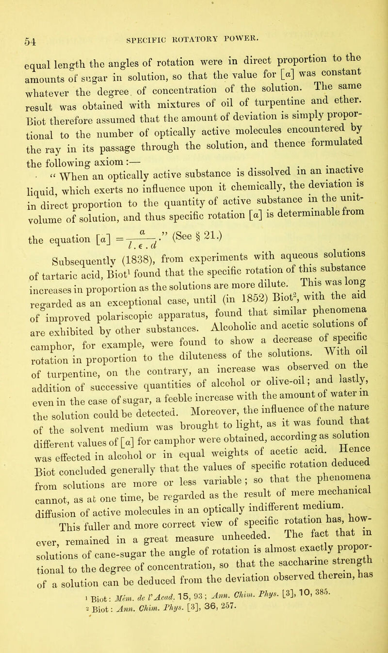equal length the angles of rotation were in direct proportion to the amounts of sugar in solution, so that the value for [a] was constant whatever the degree, of concentration of the solution. The same result was obtained with mixtures of oil of turpentine and et er. Biot therefore assumed that the amount of deviation is simply propor- tional to the number of optically active molecules encountered by the ray in its passage through the solution, and thence formulated the following axiom:— . . - “ When an optically active substance is dissolved in an inactive liquid, which exerts no influence upon it chemically, the deviation is in direct proportion to the quantity of active substance m the unit- volume of solution, and thus specific rotation [a] is determinable from the equation [a] = l.t.d (See § 21.) Subsequently (1838), from experiments with aqueous solutions of tartaric acid, Biot1 found that the specific rotation of this substance increases in proportion as the solutions are more dilute This was long regarded as an exceptional case, until (in 1852) Biot with the aid of improved polariscopic apparatus, found that similar phenomena are exhibited by other substances. Alcoholic and acetic solutions o camphor, for example, were found to show a decrease of specific rotation in proportion to the diluteness of the solutions. With oil of turpentine, on the contrary, an increase was observed, on th addition of successive quantities of aicohol or olive-ofl; andi lastly, even in the case of sugar, a feeble increase with the amount of water the solution could be detected. Moreover, the influence of the nature of the solvent medium was brought to light, as l was oun different values of [a] for camphor were obtained, according as solut was effected in alcohol or in equal weights of acetic acid. 1 e Biot concluded generally that the values of specific rotation deduced from solutions are more or less variable ; so t at le p ellom cannot, as at one time, be regarded as the result of mere mechanical diffusion of active molecules in an optically indifferent medium This fuller and more correct view of specific rotation has ever, remained in a great measure unheeded The fact that solutions of cane-sugar the angle of rotation is almost exactly propor- tional to the degree of concentration, so that the saccharine s reng of a solution can be deduced from the deviation observed therein, has tru. Jo V A rad. 15, 93 ; Ann. Chim. Phys. [3], 10, 385.