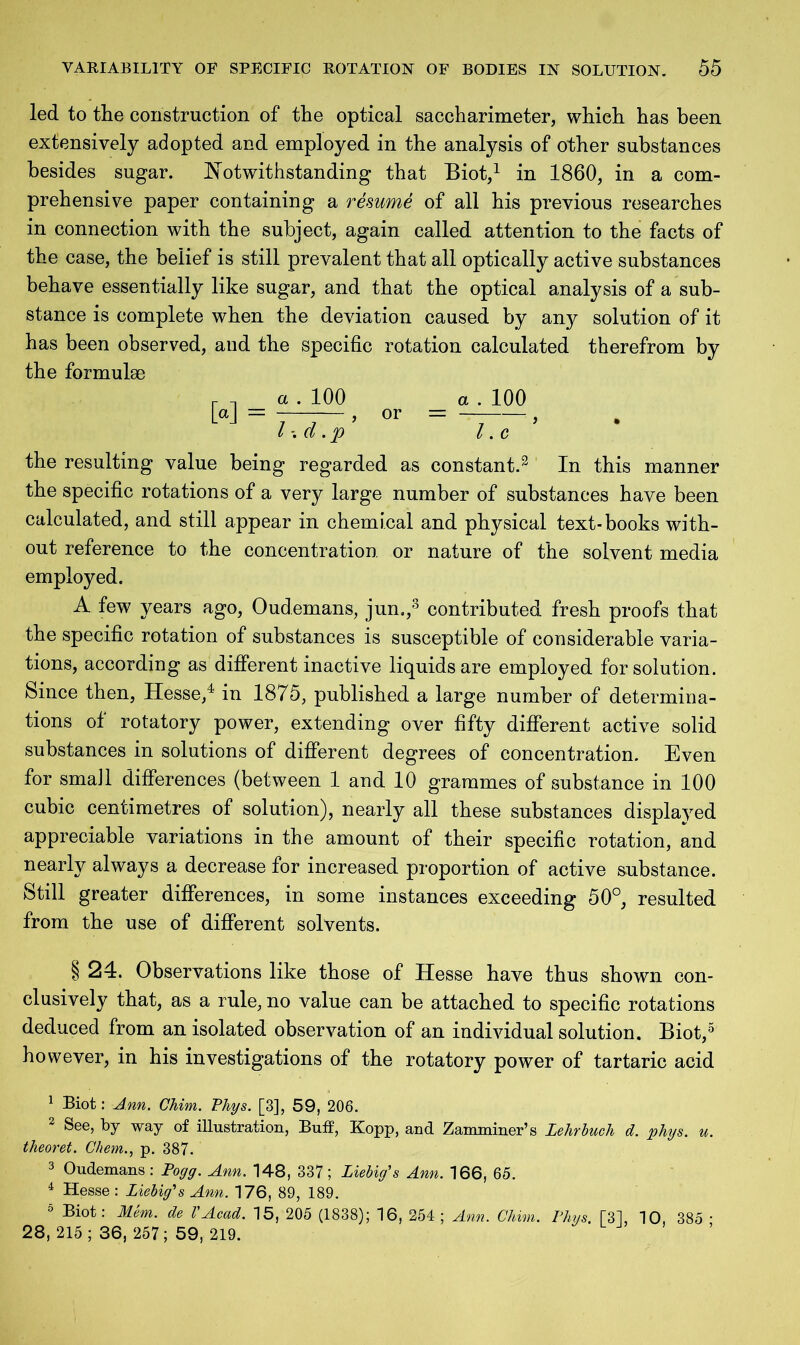 led to the construction of the optical saccharimeter, which has been extensively adopted and employed in the analysis of other substances besides sugar. Notwithstanding that Biot,1 in 1860, in a com- prehensive paper containing a resume of all his previous researches in connection with the subject, again called attention to the facts of the case, the belief is still prevalent that all optically active substances behave essentially like sugar, and that the optical analysis of a sub- stance is complete when the deviation caused by any solution of it has been observed, and the specific rotation calculated therefrom by the formulae M = . 100 or = 100 l d. p l. c the resulting value being regarded as constant.2 In this manner the specific rotations of a very large number of substances have been calculated, and still appear in chemical and physical text-books with- out reference to the concentration or nature of the solvent media employed. A few years ago, Oudemans, jun.,3 contributed fresh proofs that the specific rotation of substances is susceptible of considerable varia- tions, according as different inactive liquids are employed for solution. Since then, Hesse,4 in 1875, published a large number of determina- tions of rotatory power, extending over fifty different active solid substances in solutions of different degrees of concentration. Even for small differences (between 1 and 10 grammes of substance in 100 cubic centimetres of solution), nearly all these substances displaved appreciable variations in the amount of their specific rotation, and nearly always a decrease for increased proportion of active substance. Still greater differences, in some instances exceeding 50°, resulted from the use of different solvents. § 24. Observations like those of Hesse have thus shown con- clusively that, as a rule, no value can be attached to specific rotations deduced from an isolated observation of an individual solution. Biot,5 however, in his investigations of the rotatory power of tartaric acid 1 Biot: Ann. Chim. Phys. [3], 59, 206. 2 See, by way of illustration, Buff, Kopp, and Zamminer’s Lehr buck d. phys. u. theoret. Chem., p. 387. 3 Oudemans : Pogg. Ann. 148, 337; Liebig's Ann. 166, 65. 4 Hesse : Liebig's Ann. 176, 89, 189. 5 Biot: Mem. de VAcad. 15, 205 (1838); 16, 254; Ann. Chim. Phys. f31, 10, 385 • 28, 215; 36, 257; 59, 219.