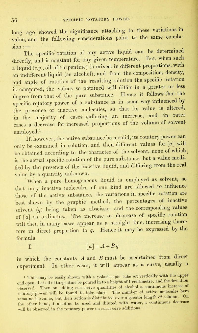 long ago showed the significance attaching to these variations in value, and the following considerations point to the same conolu- sion :— The specific rotation of any active liquid can be determined directly, and is constant for any given temperature. But, when such a liquid {e.g., oil of turpentine) is mixed, in different proportions, with an indifferent liquid (as alcohol), and from the composition, density, and angle of rotation of the resulting solution the specific rotation is computed, the values so obtained will differ in a greater or less degree from that of the pure substance. Hence it follows that the specific rotatory power of a substance is in some way influenced by the presence of inactive molecules, so that its value is altered, in the majority of cases suffering an increase, and in rarer cases a decrease for increased proportions of the volume of solvent employed.1 If, however, the active substance be a solid, its rotatory power can only be examined in solution, and then different values for [a] will be obtained according to the character of the solvent, none of which# is the actual specific rotation of the pure substance, but a value modi- fied by the presence of the inactive liquid, and differing from the real value by a quantity unknown. When a pure homogeneous liquid is employed as solvent, so that only inactive molecules of one kind are allowed to influence those of the active substance, the variations in specific rotation are best shown by the graphic method, the percentages of inactive solvent (q) being taken as abscissae, and the corresponding values of [a] as ordinates. The increase or decrease of specific rotation will then in many cases appear as a straight line, increasing there- fore in direct proportion to q. Hence it may be expressed by the formula I. [a]=H+^g in which the constants A and B must be ascertained from direct experiment. In other cases, it will appear as a curve, usually a 1 This may be easily shown with a polariscopic tube set vertically with the upper end open. Let oil of turpentine be poured in to a height of 1 centimetre, and the deviation observt d. Then on adding successive quantities of alcohol a continuous increase of rotatory power will be found to take place. The number of active molecules here remains the same, but their action is distributed over a greater length of column. On the other hand, if nicotine be used and diluted with water, a continuous decrease will be observed in the rotatory power on successive additions.