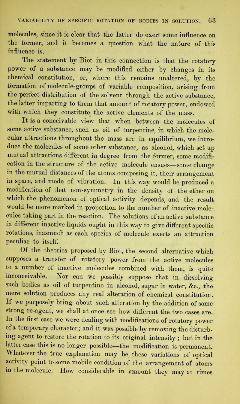 molecules, since it is clear that the latter do exert some influence on the former, and it becomes a question what the nature of this influence is. The statement by Biot in this connection is that the rotatory power of a substance may be modified either by changes in its chemical constitution, or, where this remains unaltered, by the formation of molecule-groups of variable composition, arising from the perfect distribution of the solvent through the active substance, the latter imparting to them that amount of rotatory power, endowed with which they constitute the active elements of the mass. It is a conceivable view that when between the molecules of some active substance, such as oil of turpentine, in which the mole- cular attractions throughout the mass are in equilibrium, we intro- duce the molecules of some other substance, as alcohol, which set up mutual attractions different in degree from the former, some modifi- cation in the structure of the active molecule ensues—some change in the mutual distances of the atoms composing it, their arrangement in space, and mode of vibration. In this way would be produced a modification of that non-symmetry in the density of the ether on which the phenomenon of optical activity depends, and the result w°uld be more marked in proportion to the number of inactive mole- cules taking part in the reaction. The solutions of an active substance in different inactive liquids ought in this wav to give different specific rotations, inasmuch as each species of molecule exerts an attraction peculiar to itself. Of the theories proposed by Biot, the second alternative which supposes a transfer of rotatory power from the active molecules to a number of inactive molecules combined with them, is quite inconceivable. Nor can we possibly suppose that in dissolving such bodies as oil of turpentine in alcohol, sugar in water, &c., the mere solution produces any real alteration of chemical constitution. If we purposely bring about such alteration by the addition of some strong re-agent, we shall at once see how different the two cases are. In the first case we were dealing with modifications of rotatory power of a temporary character; and it was possible by removing the disturb- mg agent to restore the rotation to its original intensity ; but in the latter case this is no longer possible—the modification is permanent. Whatever the true explanation may be, these variations of optical activity point to some mobile condition of the arrangement of atoms in the molecule. How considerable in amount they may at times