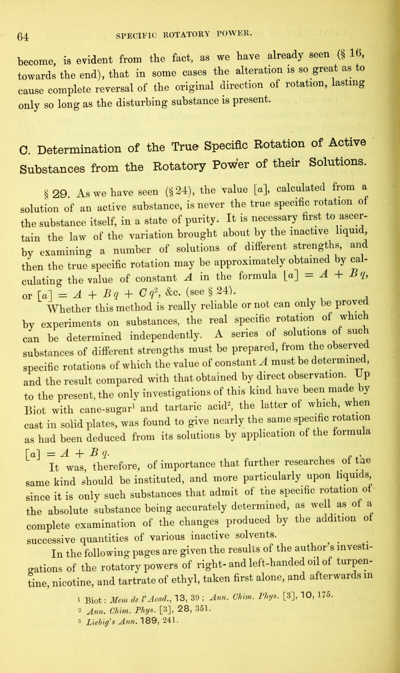 become, is evident from the fact, as we have already seen (§ 16, towards the end), that in some cases the alteration is so great as to cause complete reversal of the original direction of rotation, lasting only so long as the disturbing substance is present. C. Determination of the True Specific Rotation of Active Substances from the Rotatory Power of their Solutions. § 29. As we have seen (§24), the value [a], calculated from a solution of an active substance, is never the true specific rotation of the substance itself, in a state of purity. It is necessary first to ascer- tain the law of the variation brought about by the inactive liquid, by examining a number of solutions of different strengths, and then the true specific rotation may be approximately obtained by cal- culating the value of constant A in the formula [a] = A + B q, or [a] = A + Bq + C q\ &e. (see § 24). Whether this method is really reliable or not can only be prove by experiments on substances, the real specific rotation of which can be determined independently. A series of solutions of such substances of different strengths must be prepared, from the observed specific rotations of which the value of constant A must be determined, and the result compared with that obtained by direct observation Up to the present, the only investigations of this kind have been made by Biot with cane-sugar1 and tartaric acid2, the latter of which, when cast in solid plates, was found to give nearly the same specific rotation as had been deduced from its solutions by application of the formula [al = A. + -B , It was, therefore, of importance that further researches ot tae same kind should be instituted, and more particularly upon liquids since it is only such substances that admit of the specific rotation ot the absolute substance being accurately determined, as well as ot a complete examination of the changes produced by the addition ot successive quantities of various inactive solvents. In the following pages are given the results of the author s investi- gations of the rotatory powers of right-and left-handed oil of turpen- tine, nicotine, and tartrate of ethyl, taken first alone, and afterwards in 1 Biot: Mem del’Acad., 13, 39 ; Ann. Chim. Phys. [8], 10, 175. 2 Ann. Chim. Phys. [3], 28, 351. 3 Liebig's Ann. 189, 241.