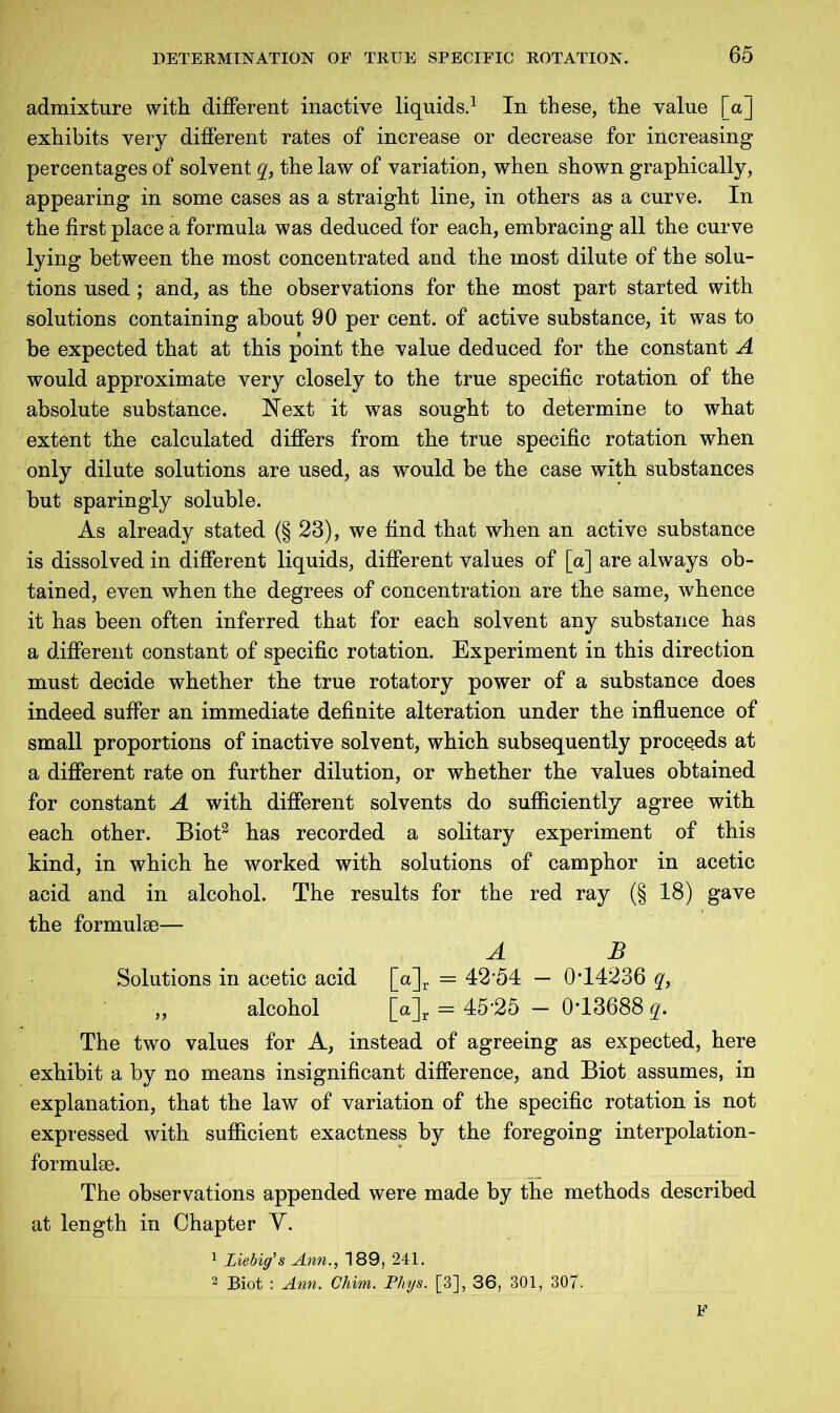 admixture with different inactive liquids.1 In these, the value [a] exhibits very different rates of increase or decrease for increasing percentages of solvent q, the law of variation, when shown graphically, appearing in some cases as a straight line, in others as a curve. In the first place a formula was deduced for each, embracing all the curve lying between the most concentrated and the most dilute of the solu- tions used ; and, as the observations for the most part started with solutions containing about 90 per cent, of active substance, it was to be expected that at this point the value deduced for the constant A would approximate very closely to the true specific rotation of the absolute substance. Next it was sought to determine to what extent the calculated differs from the true specific rotation when only dilute solutions are used, as would be the case with substances but sparingly soluble. As already stated (§ 23), we find that when an active substance is dissolved in different liquids, different values of [a] are always ob- tained, even when the degrees of concentration are the same, whence it has been often inferred that for each solvent any substance has a different constant of specific rotation. Experiment in this direction must decide whether the true rotatory power of a substance does indeed suffer an immediate definite alteration under the influence of small proportions of inactive solvent, which subsequently proceeds at a different rate on further dilution, or whether the values obtained for constant A with different solvents do sufficiently agree with each other. Biot3 has recorded a solitary experiment of this kind, in which he worked with solutions of camphor in acetic acid and in alcohol. The results for the red ray (§ 18) gave the formulae— A B Solutions in acetic acid [a]r = 42 54 — 0T4236 q, alcohol [o]r = 45-25 - 0-13688 q. The two values for A, instead of agreeing as expected, here exhibit a by no means insignificant difference, and Biot assumes, in explanation, that the law of variation of the specific rotation is not expressed with sufficient exactness by the foregoing interpolation- formulae. The observations appended were made by the methods described at length in Chapter Y. 1 Liebig’s Ann., 189, 241. 2 Biot : Ann. Chim. Phys. [3], 36, 301, 307- F