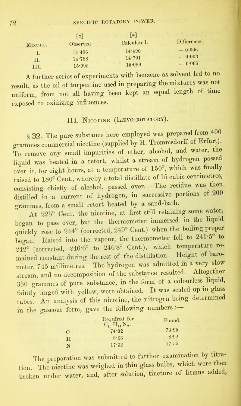 Mixture. I. II. III. [«] Observed, 14-496 14- 788 15- 095 W Calculated. 14-490 14- 791 15- 089 Difference, - 0-006 + 0-003 - 0-006 A further series of experiments with benzene as solvent led to no result, as the oil of turpentine used in preparing the mixtures was not uniform, from not all having been kept an equal length of time exposed to oxidizing influences. III. Nicotine (L.zevo-rotatory). § 32. The pure substance here employed was prepared from 400 grammes commercial nicotine (suppliedby H. Trommsdorff, of Erfurt). To remove any small impurities of ether, alcohol, and water, the liquid was heated in a retort, whilst a stream of hydrogen passed over it, for eight hours, at a temperature of 150°, which was finally raised to 180° Cent., whereby a total distillate of 15 cubic centimetres, consisting chiefly of alcohol, passed over. The residue was then distilled in a current of hydrogen, in successive portions of 200 grammes, from a small retort heated by a sand-bath. At 225° Cent, the nicotine, at first still retaining some water, began to pass over, but the thermometer immersed m the liquid quickly rose to 244° (corrected, 249° Cent.) when the boiling proper began. Raised into the vapour, the thermometer fell to 241*5° to 242° (corrected, 246*6° to 246*8° Cent.), which temperature re- mained constant during the rest of the distillation. Height of baro- meter, 745 millimetres. The hydrogen was admitted m a very slow stream, and no decomposition of the substance resulted. Altogether 350 grammes of pure substance, in the form of a colourless, liquid, faintly tinged with yellow, were obtained. It was sealed up in glass tubes. An analysis of this nicotine, the nitrogen being determined in the gaseous form, gave the following numbers . Required for Found. c10 h14 n2. c 74-02 73-95 H 8-66 8-92 N 17-32 17-55 The preparation was submitted to further examination by titra- tion. The nicotine was weighed in thin glass bulbs, which were then broken under water, and, after solution, tincture of litmus added,