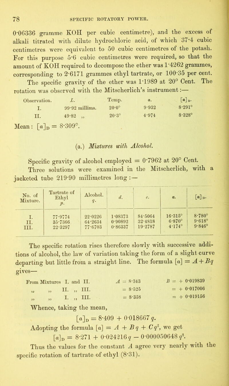 0-06336 gramme KOH per cubic centimetre), and the excess of alkali titrated with dilute hydrochloric acid, of which 37*4 cubic centimetres were equivalent to 50 cubic centimetres of the potash. For this purpose 5*6 cubic centimetres were required, so that the amount of KOH required to decompose the ether was 1-4262 grammes, corresponding to 2*6171 grammes ethyl tartrate, or 100*35 per cent. The specific gravity of the ether was 1*1989 at 20° Cent. The rotation was observed with the Mitscherlich’s instrument:— Observation. L. Temp. a. [«] I. 99-92 millims. 20-0° 9*932 8*291° II. 49*82 ,, 20*3° 4*974 8*328° Mean: [a]D = 8*309°. (a.) Mixtures with Alcohol. Specific gravity of alcohol employed = 0*7962 at 20° Cent. Three solutions were examined in the Mitscherlich, with a jacketed tube 219*90 millimetres long: — No. of Mixture. Tartrate of Ethyl P• Alcohol. 2- 1 d. c. a. [«]b. I. II. III. 77*9774 35*7366 22*3297 22*0226 64*2634 77*6703 1*08373 0*90892 0*86337 84*5064 32*4818 19*2787 16*315° 6*870° 4*174° 8*780° 9*618° 9*846° The specific rotation rises therefore slowly with successive addi- tions of alcohol, the law of variation taking the form of a slight curve departing but little from a straight line. The formula [a] = A + Bq gives— From Mixtures I. and II. A = 8*343 B = + 0*019839 M „ II. „ III. = 8*525 = + 0*017006 „ „ I. ,, III. = 8*358 = + 0*019156 Whence, taking the mean, [u]D = 8*409 + 0*018667 q. Adopting the formula [a] = A + B q + C q2, we get [a] id = 8*271 + 0*024216 q — 0*000050648^. Thus the values for the constant A agree very nearly with the specific rotation of tartrate of ethyl (8*31).