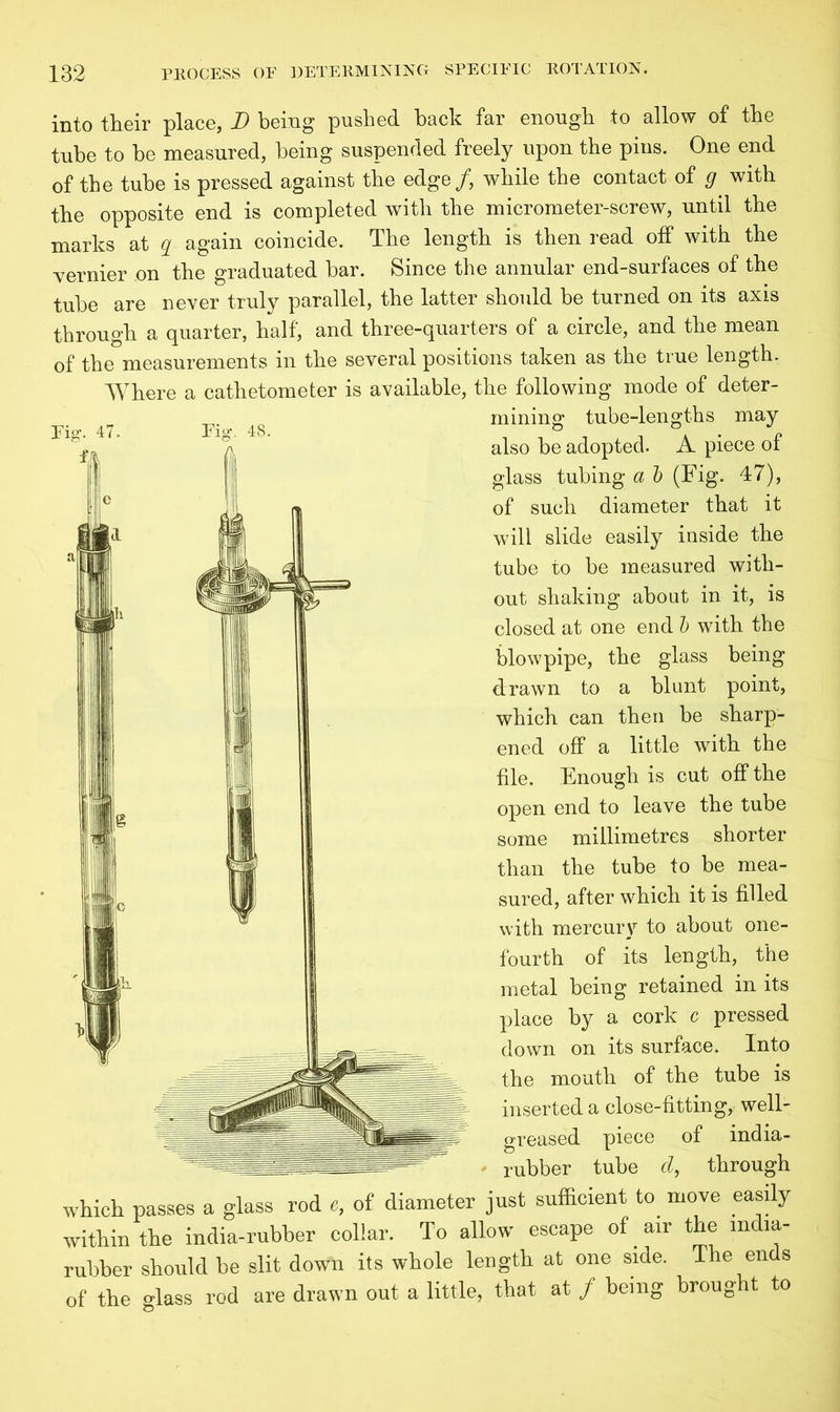 into their place, D being pushed hack far enough to allow of the tube to he measured, being suspended freely upon the pins. One end of the tube is pressed against the edge/, while the contact of g with the opposite end is completed with the micrometer-screw, until the marks at g again coincide. The length is then read off with the ■vernier on the graduated bar. Since the annular end-surfaces of the tube are never truly parallel, the latter should be turned on its axis through a quarter, half, and three-quarters of a circle, and the mean of the measurements in the several positions taken as the true length. Where a cathetometer is available, the following mode of deter- mining tube-lengths may also be adopted. A piece of glass tubing a b (Fig. 47), of such diameter that it will slide easily inside the tube to be measured with- out shaking about in it, is closed at one end b with the blowpipe, the glass being drawn to a blunt point, which can then be sharp- ened off a little with the file. Enough is cut off the open end to leave the tube some millimetres shorter than the tube to be mea- sured, after which it is filled with mercury to about one- fourth of its length, the metal being retained in its place by a cork c pressed down on its surface. Into the mouth of the tube is inserted a close-fitting, well- greased piece of india- rubber tube d, through which passes a glass rod «, of diameter just sufficient to move easily within the india-rubber collar. To allow escape of air the india- rubber should be slit down its whole length at one side. The ends of the glass rod are drawn out a little, that at / being brought to