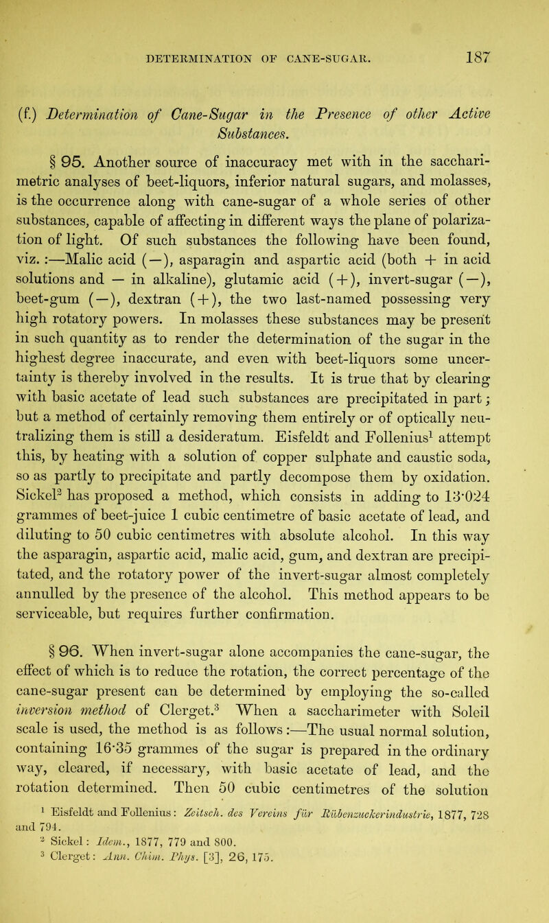 (f.) Determination of Cane-Sugar in the Presence of other Active Substances. § 95. Another source of inaccuracy met with in the sacchari- metric analyses of beet-liquors, inferior natural sugars, and molasses, is the occurrence along with cane-sugar of a whole series of other substances, capable of affecting in different ways the plane of polariza- tion of light. Of such substances the following have been found, viz. :—Malic acid (—), asparagin and aspartic acid (both + in acid solutions and — in alkaline), glutamic acid ( + ), invert-sugar ( —), beet-gum ( —), dextran ( + ), the two last-named possessing very high rotatory powers. In molasses these substances may be present in such quantity as to render the determination of the sugar in the highest degree inaccurate, and even with beet-liquors some uncer- tainty is thereby involved in the results. It is true that by clearing with basic acetate of lead such substances are precipitated in part; but a method of certainly removing them entirely or of optically neu- tralizing them is still a desideratum. Eisfeldt and Follenius1 attempt this, by heating with a solution of copper sulphate and caustic soda, so as partly to precipitate and partly decompose them by oxidation. Sickel2 has proposed a method, which consists in adding to 18*024 grammes of beet-juice 1 cubic centimetre of basic acetate of lead, and diluting to 50 cubic centimetres with absolute alcohol. In this way the asparagin, aspartic acid, malic acid, gum, and dextran are precipi- tated, and the rotatory power of the invert-sugar almost completely annulled by the presence of the alcohol. This method appears to be serviceable, but requires further confirmation. § 96. When invert-sugar alone accompanies the cane-sugar, the effect of which is to reduce the rotation, the correct percentage of the cane-sugar present can be determined by employing the so-called inversion method of Clerget.3 When a saccharimeter with Soleil scale is used, the method is as follows:—The usual normal solution, containing 16*35 grammes of the sugar is prepared in the ordinary way, cleared, if necessary, with basic acetate of lead, and the rotation determined. Then 50 cubic centimetres of the solution 1 Eisfeldt and Follenius: Zeitsch. des Vereins fur Rub enzucker Industrie, 1877, 728 and 794. 3 Sickel: Idem., 1877, 779 and 800. 3 Clerget: Ann. Ghim. Rhys. [3], 26, 175.