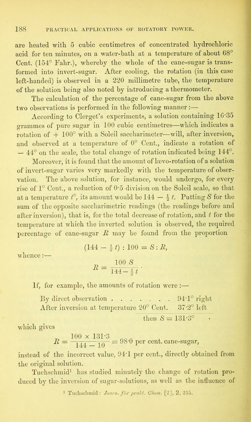 are heated with 5 cubic centimetres of concentrated hydrochloric acid for ten minutes, on a water-bath at a temperature of about 68° Cent. (154° Fahr.), whereby the whole of the cane-sugar is trans- formed into invert-sugar. After cooling, the rotation (in this case left-handed) is observed in a 220 millimetre tube, the temperature of the solution being also noted by introducing a thermometer. The calculation of the percentage of cane-sugar from the above two observations is performed in the following manner:— According to Clerget’s experiments, a solution containing 16‘35 grammes of pure sugar in 100 cubic centimetres—which indicates a rotation of + 100° with a Soleil saccharimeter—will, after inversion, and observed at a temperature of 0° Cent., indicate a rotation of — 44° on the scale, the total change of rotation indicated being 144°. Moreover, it is found that the amount of lsevo-rotation of a solution of invert-sugar varies very markedly with the temperature of obser- vation. The above solution, for instance, would undergo, for every rise of 1° Cent., a reduction of 0'5 division on the Soleil scale, so that at a temperature t°, its amount would be 144 — J t. Putting 8 for the sum of the opposite saccharimetric readings (the readings before and after inversion), that is, for the total decrease of rotation, and t for the temperature at which the inverted solution is observed, the required percentage of cane-sugar R may be found from the proportion whence:— (144 — i *) : 100 = S: R, 100 8 R ~ 144— 4 t ' If, for example, the amounts of rotation were :— By direct observation 94T° right After inversion at temperature 20° Cent. 37*2° left then 8 = 131*3° which gives R = 100 x 131-3 144 - 10 = 98*0 per cent, cane-sugar, instead of the incorrect value, 94-1 per cent., directly obtained from the original solution. Tuehschmid1 has studied minutely the change of rotation pro- duced by the inversion of sugar-solutions, as well as the influence of 1 Tuclischmid: Journ. fur prakt. Cheat. [2], 2, 235.