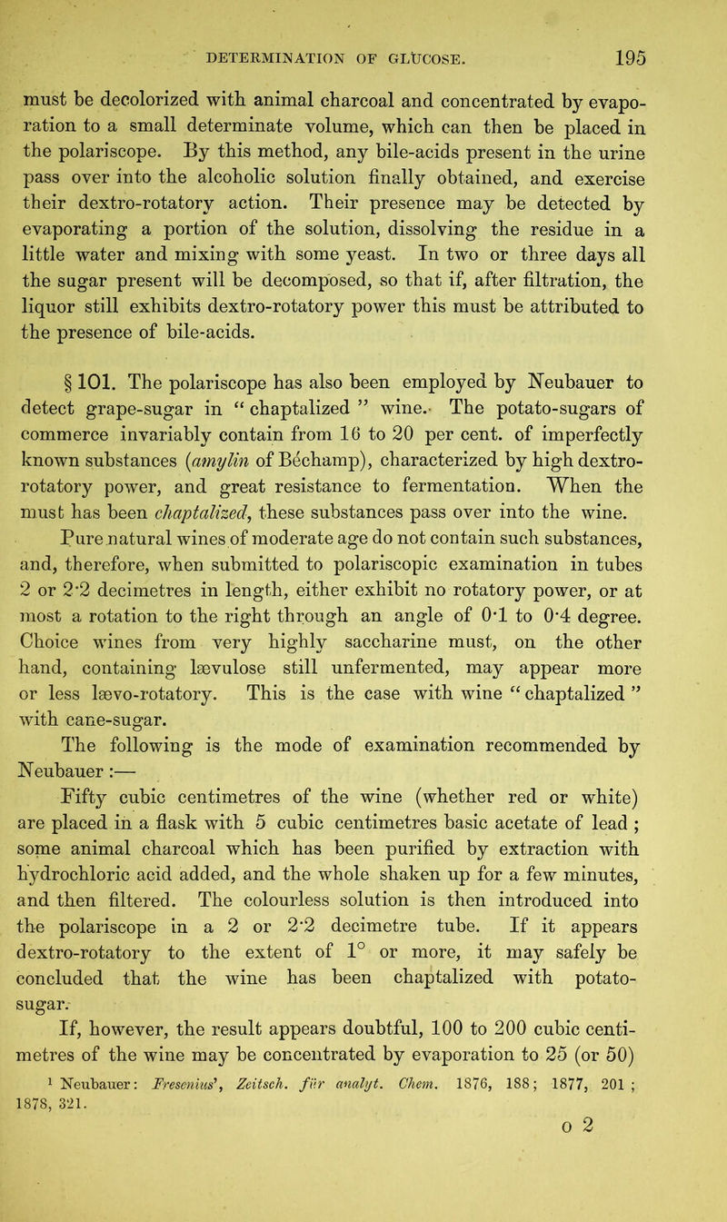 must be decolorized with animal charcoal and concentrated by evapo- ration to a small determinate volume, which can then be placed in the polariscope. By this method, any bile-acids present in the urine pass over into the alcoholic solution finally obtained, and exercise their dextro-rotatory action. Their presence may be detected by evaporating a portion of the solution, dissolving the residue in a little water and mixing with some yeast. In two or three days all the sugar present will be decomposed, so that if, after filtration, the liquor still exhibits dextro-rotatory power this must be attributed to the presence of bile-acids. § 101. The polariscope has also been employed by Neubauer to detect grape-sugar in “ chaptalized ” wine.- The potato-sugars of commerce invariably contain from 16 to 20 per cent, of imperfectly known substances (amylin of Bechamp), characterized by high dextro- rotatory power, and great resistance to fermentation. When the must has been chaptalized, these substances pass over into the wine. Pure natural wines of moderate age do not contain such substances, and, therefore, when submitted to polariscopic examination in tubes 2 or 2*2 decimetres in length, either exhibit no rotatory power, or at most a rotation to the right through an angle of OT to 0‘4 degree. Choice wines from very highly saccharine must, on the other hand, containing laevulose still unfermented, may appear more or less leevo-rotatory. This is the case with wine “ chaptalized ” with cane-sugar. The following is the mode of examination recommended by ISTeubauer:— Fifty cubic centimetres of the wine (whether red or white) are placed in a flask with 5 cubic centimetres basic acetate of lead ; some animal charcoal which has been purified by extraction with hydrochloric acid added, and the whole shaken up for a few minutes, and then filtered. The colourless solution is then introduced into the polariscope in a 2 or 2*2 decimetre tube. If it appears dextro-rotatory to the extent of 1° or more, it may safely be concluded that the wine has been chaptalized with potato- sugar. If, however, the result appears doubtful, 100 to 200 cubic centi- metres of the wine may be concentrated by evaporation to 25 (or 50) 1 Neubauer: Fresenius’, Zeitsch. fur analyt. Chem. 1876, 188; 1877, 201 ; 1878, 321.