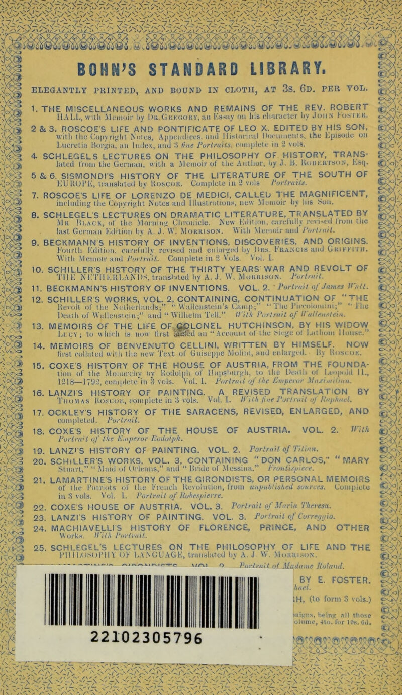 Vc>; sW> BOHN’S STANDARD LIBRARY. ELEGANTLY PRINTED, AND BOUND IN CLOTII, AT 3S. 6d. PER VOL. 1. THE MISCELLANEOUS WORKS AND REMAINS OF THE REV. ROBERT HALL, with Memoir by Dk.Gukooky, an Ks«ay on his character by John ro.sii.it. 2 & 3. ROSCOES LIFE AND PONTIFICATE OF LEO X. EDITED BY HIS SON, with the Copyright Notes, Lucretia Borgia, an I * O'J ifi i<c<0 w 4/4 7.4/ S!i/„ 'V^ VA* otes, Appendices, ami Historical Documents, the Episode on mlex, tind 3 line Portraits, complete ill 2 vols. 4 SCHLEGELS LECTURES ON THE PHILOSOPHY OF HISTORY, TRANS- lated from the German, with a Memoir of the Author, by J. ii. Robkrtson, Esq. 5 84 6. SISMONDI'S HISTORY OF THE LITERATURE OF THE SOUTH OF EUROPE, translated by Roscok. Complete in 2 vols Portraits. 7. ROSCOES LIFE OF LORENZO DE MEDICI. CALLED THE MAGNIFICENT, including the Copyright Notes and Illustrations, new Memoir by his Sou. 8. SCHLEGELS LECTURES ON DRAMATIC LITERATURE, TRANSLATED BY Mk Hi.ack, of the Morning Chronicle. New Edition, carefully revised frum tlie last German Edition by A. J. W. Morrison. With Memoir and Portrait. 9. BECKMANN S HISTORY OF INVENTIONS. DISCOVERIES, AND ORIGINS. Knurlh Edition, carefully revised and enlarged by Dtts. Francis and Griffith. With Memoir and Portrait. Complete in 2 Vols. Vol. I. 10. SCHILLER S HISTORY OF THE THIRTY YEARS'WAR AND REVOLT OF THE N i IT 11 EKEAN IK, translated by A. J. W. Morrison. Portrait. 11. BECKMANNS HISTORY OF INVENTIONS. VOL. 2. ■Portrait of James Watt. 12. SCHILLER S WORKS, VOL. 2, CONTAINING, CONTINUATION OF “THE Revolt of tlie Netherlands;” “ Wallenstein’s Gamp;” “ Tlie Pieeqloiiiini;” *• ] he Death of Wallenstein;” and “Wilhelm Tell.” With Portrait of Wulleaslein. 13. MEMOIRS OF THE LIFE OF,G£LCNEL HUTCHINSON. BY HIS WIDOW I,l ev ; to which is now lirst Sfe&d an “ Account ol the Siege o! I.allmm House.” 14. MEMOIRS OF BENVENUTO CELLINI, WRITTEN BY HIMSELF. NOW first collated with the new Text of Guiseppe Molini, and enlarged. By Roseate. 15. COXES HISTORY OF THE HOUSE OF AUSTRIA, FROM THE FOUNDA- tion of the Monarchy tiv Rudolph of llapshurgh, to the Death ol Leopold 11., 1218—I7U2, completed! 3 vols. Vol. I. Portrait of the Emperor Maximilian. 16. LANZIS HISTORY OF PAINTJNG. A REVISED TRANSLATION BY Thomas Roscok, complete in 3 vols. Vol. 1. With fine Portraitoj Raphael. 17. OCKLEY'S HISTORY OF THE SARACENS, REVISED, ENLARGED, AND completed. Portrait. 18. COXES HISTORY OF THE HOUSE OF AUSTRIA. VOL. 2. With. Portrait of the Emperor liodulph. 19. LAMZl'S HISTORY OF PAINTING. VOL. 2. Portrait of Titian. 20. SCHILLERS WORKS, VOL. 3, CONTAINING DON CARLOS, ‘‘MARY Stuart,” “ Maid of Orleans,” and “ Bride of Messina.” Frontispiece. 21. LAMARTINE'S HISTORY OF THE GIRONDISTS, OR PERSONAL MEMOIRS of the Patriots of the French Revolution, Iroin unpublished sources. Complete in 8 vols. Vol. 1. Portrait of Robespierre. 22. COXES HOUSE OF AUSTRIA. VOL. 3. Portrait of Maria Theresa. 23. LANZI S HISTORY OF PAINTING. VOL. 3. Portrait of Cvrrcgyio. 24. MACHIAVELLI'S HISTORY OF FLORENCE, PRINCE, AND OTHER Works. Il’ith Portrait. 25. SCHLEGEL’S LECTURES ON THE PHILOSOPHY OF LIFE AND THE PHILOSOPHY OK LANGUAGE, translated by A. J. W. Moukison. Kirn o —Pur trail .oljludanie Roland. E. FOSTER. 22102305796 BY liael. 1H, (to form 3 vols.) aligns, being nil ttiose uiiinic, 4tu. far Ills. (id. <tXs>P