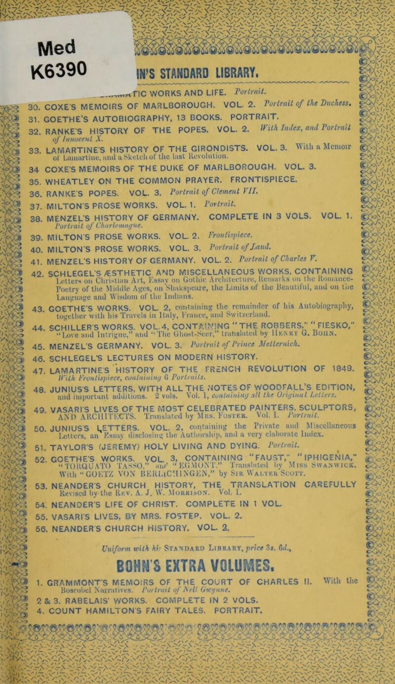 K6390 m&m m STANDARD LIBRARY. „,.,rtnc WORKS AND LIFE. Portrait. 30. COXE S MEMOIRS OF MARLBOROUGH. VOL. 2. Portrait of the Duchess. 31. GOETHE’S AUTOBIOGRAPHY, 13 BOOKS. PORTRAIT. 32. RANKE S HISTORY OF THE POPES. VOL. 2. With Index, and Portrait of Innocent X. 33. LAMARTINES HISTORY OF THE GIRONDISTS. VOL. 3. With a Memoir . • I .. w'l...»,.l, tlwi l-iot nn vl 111 li til ol Lamartine, and a Sketch of the lust Revolution 34 COXE'S MEMOIRS OF THE DUKE OF MARLBOROUGH. VOL. 3. 35. WHEATLEY ON THE COMMON PRAYER. FRONTISPIECE. 36. RANKE'S POPES. VOL. 3. Portrait of Clement VII. 37. MILTON'S PROSE WORKS. VOL. 1. Portrait. 38. MENZEL'S HISTORY OF GERMANY. COMPLETE IN 3 VOLS. VOL. 1 gfov? Vw./ fc-'x “/ \ | * \' Portrait of Charlemagne. 39. MILTON'S PROSE WORKS. VOL. 2. Frontispiece. 40. MILTONS PROSE WORKS. VOL. 3. Portrait of laud. 41. MENZEL'S HISTORY OF GERMANY. VOL. 2. Portrait of Charles V. 42 SCHLEGEL'S/ESTHETIC AND MISCELLANEOUS WORKS. CONTAINING Letters on Christian Art, Essay- on Gothic Architecture, Remarks on the Romuuce- F< |* ' *•- —‘:r. KSK’Vi gg&v; o<V\y.|^C Poetry of the Middle Ages, on Shakspeare, the Limits of the Beautiful, and on the Language and Wisdom of the Indians. iOETHE'S WORKS. VOL. 2, containing the remainder of his Autobiography, together with ins Travels in Italy, France, and Switzerland. S3’■fj 1 lW2 'A?, /-.V, ■-> W-v rC”-, 43. GOETHE together 44. SCHILLER'S WORKS. VOL.4, CONTAINING “THE ROBBERS,  FIESKO,” “Love and Intrigue,” and “The Ghost-Scer,” trntishiteil hy IIknry G. Huum. 45. MENZEL'S GERMANY. VOL. 3. Portrait of Prince Melternich. 46. SCHLEGEL'S LECTURES ON MODERN HISTORY. 47. LAMARTINES HISTORY OF THE FRENCH REVOLUTION OF 1849. With Frontispiece, containing (i Portraits. 48. JUNIUS'S LETTERS, WITH ALL THE NOTES OF WOODFALL’S EDITION, and important additions. 2 vols. Vol. 1, containing all the Original Letters. 49 VASARIS LIVES OF THE MOST CELEBRATED PAINTERS, SCULPTORS, CSafcyj AND ARCHITECTS. Translated hy Mas. Foster. Vol. I. Portrait. 50 JUNIUSS LETTERS. VOL. 2, containing the Private and Miscellaneous Letters, an Kssny disclosing the Authorship, and a very elaborate Index. Pvv--,/' 51. TAYLOR'S (JEREMY) HOLY LIVING AND DYING. Portrait. 52 GOETHES WORKS. VOL. 3, CONTAINING “FAUST, IPHIGENIA,” “TORQUATO TASSO,” ant’ “ EGMONT.” Translated by Miss Swanwick. With “GOETZ VON BERLtC'lINGEN,” by Sir VYaltkb:Scott. 53. NEANDER'S CHURCH HISTORY, THE TRANSLATION CAREFULLY Revised by the Rev. A. J. W. MorkisON. Vol. 1. COMPLETE IN 1 VOL. § &! 54. NEANDER'S LIFE OF CHRIST. 55. VASARI'S LIVES, BY MRS. FOSTER. VOL. 2. 56. NEANDERS CHURCH HISTORY. VOL. 2. Uniform with hi: Standard Library, price 3j. Cut., BOMS EXTRA VOLUMES. Ife1' 1. GRAMMONT'S MEMOIRS OF THE COURT OF CHARLES II. Boseohel Narratives. Portrait of hell Gicyune. 2 Sc 3. RABELAIS' WORKS. COMPLETE IN 2 VOLS. 4. COUNT HAMILTONS FAIRY TALES. PORTRAIT. With the