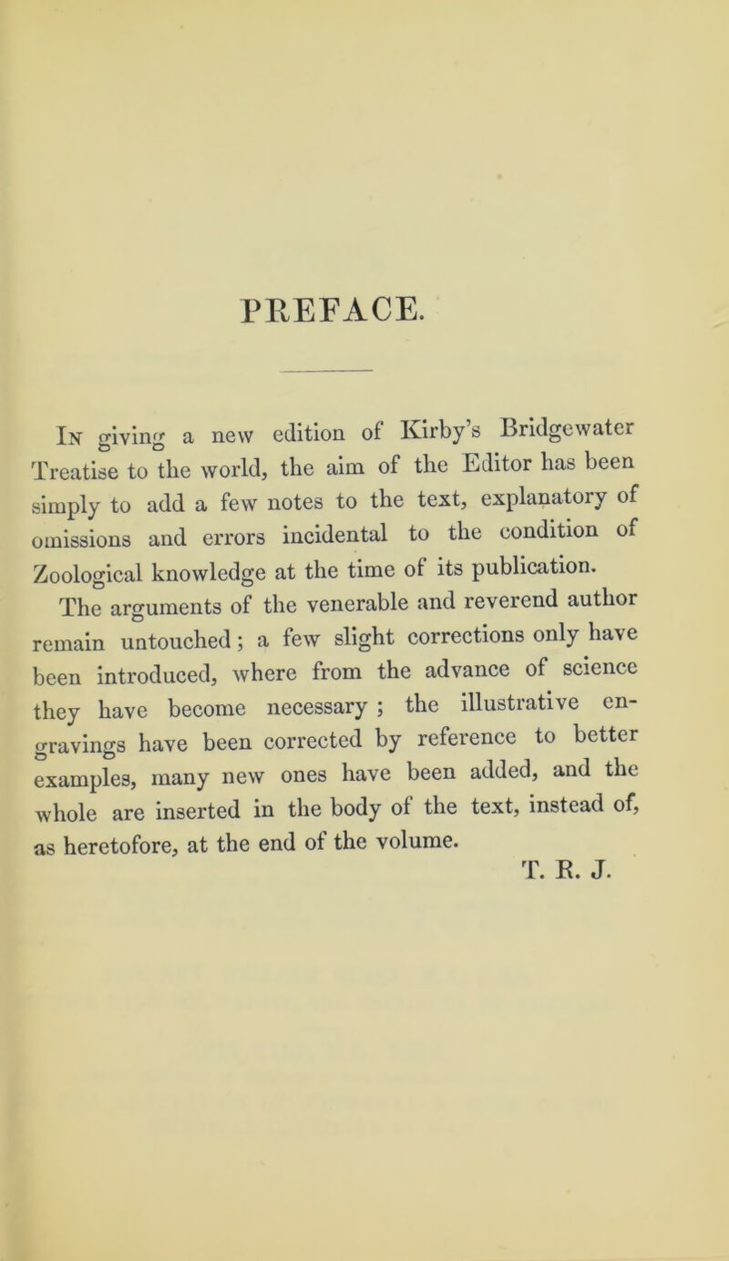 PREFACE. In giving a new edition of Kirby s Bridgewater Treatise to the world, the aim of the Editor has been simply to add a few notes to the text, explanatory of omissions and errors incidental to the condition of Zoological knowledge at the time of its publication. The arguments of the venerable and reverend author remain untouched; a few slight corrections only have been introduced, where from the advance of science they have become necessary ; the illustrative en- gravings have been corrected by reference to better examples, many new ones have been added, and the whole are inserted in the body of the text, instead of, as heretofore, at the end of the volume. T. R. J.