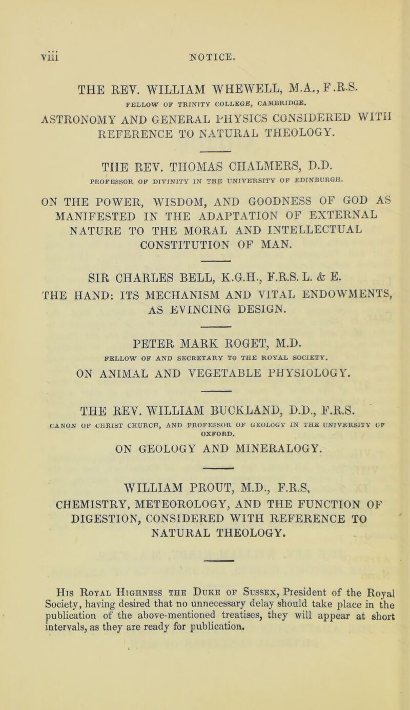 THE REV. WILLIAM WHEWELL, M.A.,F.R.S. FELLOW OF TRINITY COLLEGE, CAMBRIDGE. ASTRONOMY AND GENERAL PHYSICS CONSIDERED WITH REFERENCE TO NATURAL THEOLOGY. THE REY. THOMAS CHALMERS, D.D. PROFESSOR OF DIVINITY IN THE UNIVERSITY OF EDINBURGH. ON THE POWER, WISDOM, AND GOODNESS OF GOD AS MANIFESTED IN THE ADAPTATION OF EXTERNAL NATURE TO THE MORAL AND INTELLECTUAL CONSTITUTION OF MAN. SIR CHARLES BELL, K.G.H., F.R.S. L. <fe E. THE HAND: ITS MECHANISM AND VITAL ENDOWMENTS, AS EVINCING DESIGN. PETER MARK ROGET, M.D. FELLOW OF AND SECRETARY TO THE ROYAL SOCIETY. ON ANIMAL AND VEGETABLE PHYSIOLOGY. THE REV. WILLIAM BUCIvLAND, D.D., F.R.S. CANON OP CHRIST CHURCH, AND PROFESSOR OF GEOLOGY IN THE UNIVERSITY OF OXFORD. ON GEOLOGY AND MINERALOGY. WILLIAM PROUT, M.D., F.R.S, CHEMISTRY, METEOROLOGY, AND THE FUNCTION OF DIGESTION, CONSIDERED WITH REFERENCE TO NATURAL THEOLOGY. His Royal Highness the Duke of Sussex, President of the Royal Society, having desired that no unnecessary delay should take place in the publication of the above-mentioned treatises, they will appear at short intervals, as they are ready for publication.