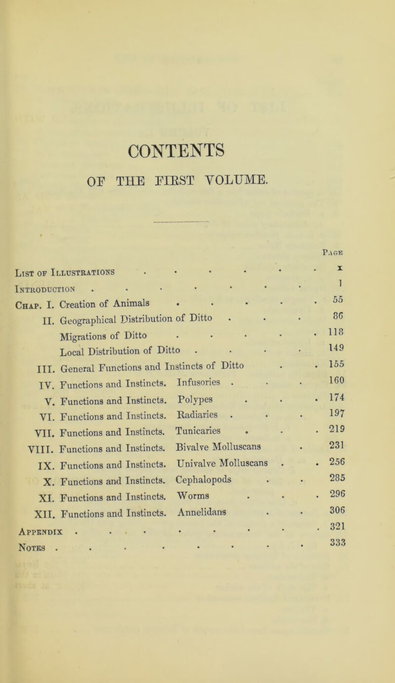 CONTENTS OF THE FIRST VOLUME. List of Illustrations Introduction . Chap. I. Creation of Animals . II. Geographical Distribution of Ditto Migrations of Ditto Local Distribution of Ditto III. General Functions and Instincts of Ditto IV. Functions and Instincts. Infusories . V. Functions and Instincts. VI. Functions and Instincts. VII. Functions and Instincts. VIII. Functions and Instincts. IX. Functions and Instincts. X. Functions and Instincts. XI. Functions and Instincts. XII. Functions and Instincts. Appendix • ... Notes ... Polypes Radiaries . Tunicaries Bivalve Molluscans Univalve Molluscans Cephalopods Worms Annelidans Page x 1 . 55 86 . 118 149 . 155 160 . 174 197 . 219 231 . 256 285 . 296 306 . 321 333