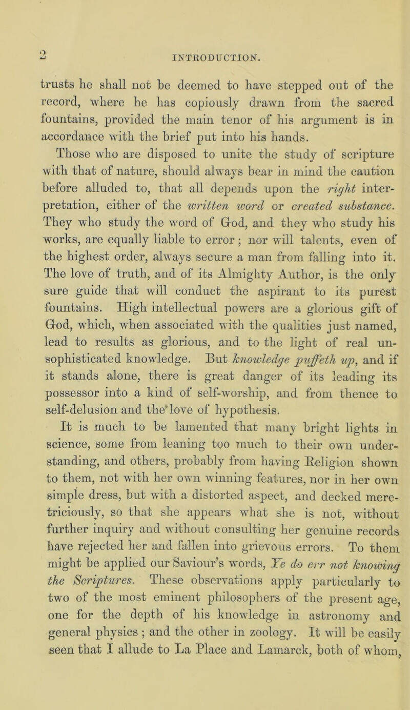 o INTRODUCTION. trusts lie shall not be deemed to have stepped out of the record, where he lias copiously drawn from the sacred fountains, provided the main tenor of his argument is in accordance with the brief put into his hands. Those who are disposed to unite the study of scripture with that of nature, should always bear in mind the caution before alluded to, that all depends upon the right inter- pretation, either of the written word or created substance. They who study the word of God, and they who study his works, are equally liable to error; nor will talents, even of the highest order, always secure a man from falling into it. The love of truth, and of its Almighty Author, is the only sure guide that will conduct the aspirant to its purest fountains. High intellectual powers are a glorious gift of God, which, when associated with the qualities just named, lead to results as glorious, and to the light of real un- sophisticated knowledge. But knowledge puffeth up, and if it stands alone, there is great danger of its leading its possessor into a kind of self-worship, and from thence to self-delusion and theTove of hypothesis. It is much to be lamented that many bright lights in science, some from leaning too much to their own under- standing, and others, probably from having Eeligion shown to them, not with her own winning features, nor in her own simple dress, but with a distorted aspect, and decked mere- triciously, so that she appears what she is not, without further inquiry and without consulting her genuine records have rejected her and fallen into grievous errors. To them might be applied our Saviour’s words, Ye do err not knowing the Scriptures. These observations apply particularly to two of the most eminent philosophers of the present age, one for the depth of his knowledge in astronomy and general physics ; and the other in zoology. It will be easily