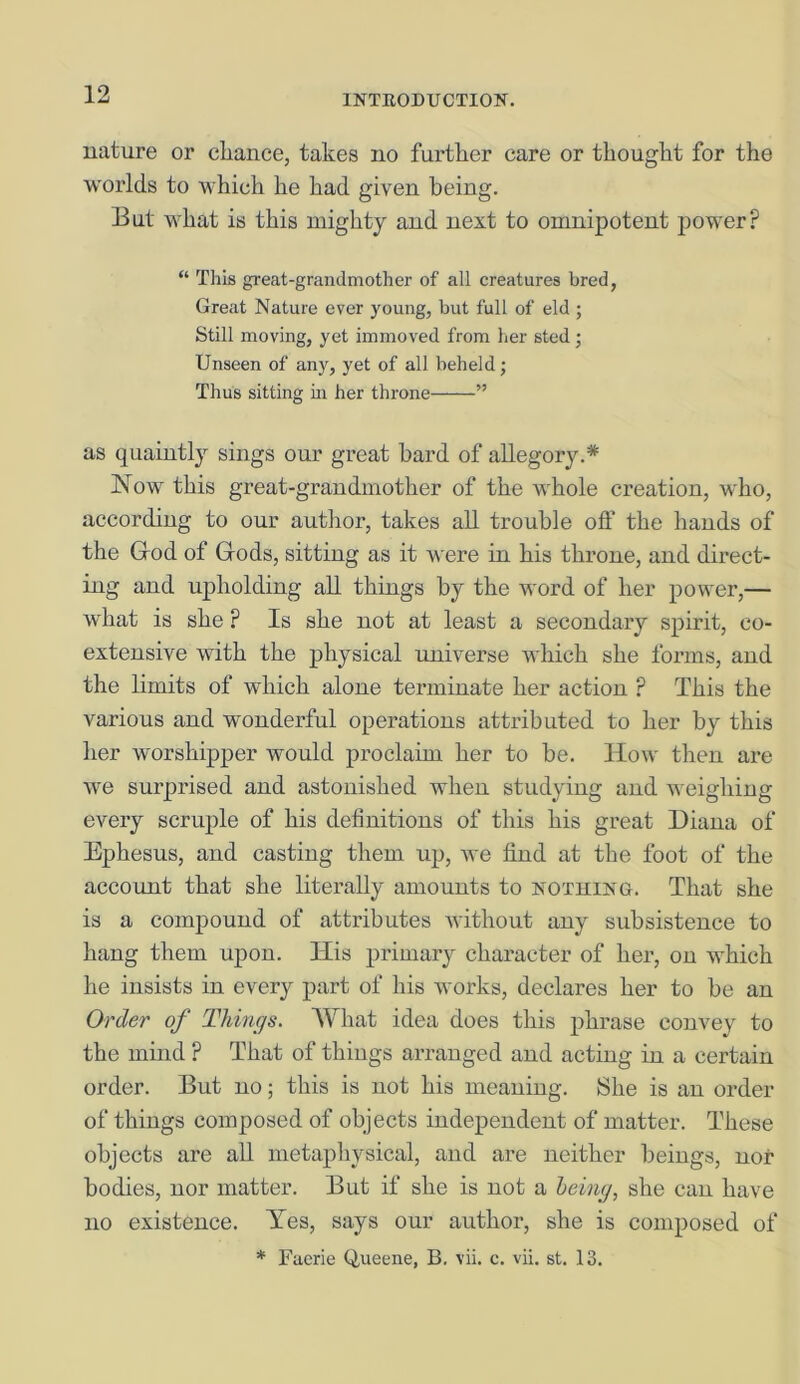 nature or chance, takes no further care or thought for the worlds to which he had given being. But what is this mighty and next to omnipotent power? “ This great-grandmother of all creatures bred, Great Nature ever young, but full of eld ; Still moving, yet immoved from her sted ■ Unseen of any, yet of all beheld; Thus sitting in her throne ” as quaintly sings our great bard of allegory.* Now this great-grandmother of the whole creation, who, according to our author, takes all trouble off the hands of the God of Gods, sitting as it were in his throne, and direct- ing and upholding all things by the word of her power,— what is she ? Is she not at least a secondary spirit, co- extensive with the physical universe which she forms, and the limits of which alone terminate her action ? This the various and wonderful operations attributed to her by this her worshipper would proclaim her to be. ITow then are we surprised and astonished when studying and weighing every scruple of his definitions of this his great Diana of Ephesus, and casting them up, we find at the foot of the account that she literally amounts to nothing. That she is a compound of attributes without any subsistence to hang them upon. Ilis primary character of her, on which he insists in every part of his works, declares her to be an Order of Things. What idea does this phrase convey to the mind ? That of things arranged and acting in a certain order. But no; this is not his meaning. She is an order of things composed of objects independent of matter. These objects are all metaphysical, and are neither beings, nor bodies, nor matter. But if she is not a being, she can have no existence. Yes, says our author, she is composed of * Faerie Queene, B. vii. c. vii. st. 13.