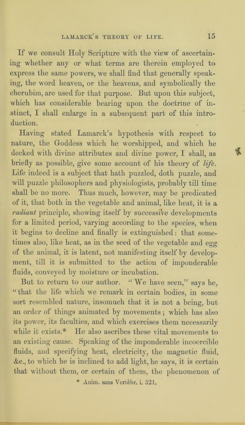 If we consult Holy Scripture with the view of ascertain- ing whether any or what terms are therein employed to express the same powers, we shall find that generally speak- ing, the word heaven, or the heavens, and symbolically the cherubim, are used for that purpose. But upon this subject, which has considerable bearing upon the doctrine of in- stinct, I shall enlarge in a subsequent part of this intro- duction. Having stated Lamarck’s hypothesis with respect to nature, the Goddess which he worshipped, and which he decked with divine attributes and divine power, I shall, as briefly as possible, give some account of his theory of life. Life indeed is a subject that hath puzzled, doth puzzle, and will puzzle philosophers and physiologists, probably till time shall be no more. Thus much, however, may be predicated of it, that both in the vegetable and animal, like heat, it is a radiant principle, showing itself by successive developments for a limited period, varying according to the species, when it begins to decline and finally is extinguished: that some- times also, like heat, as in the seed of the vegetable and egg of the animal, it is latent, not manifesting itself by develop- ment, till it is submitted to the action of imponderable fluids, conveyed by moisture or incubation. But to return to our author. “We have seen,” says he, “that the life which we remark in certain bodies, in some sort resembled nature, insomuch that it is not a being, but an order of things animated by movements; which has also its power, its faculties, and which exercises them necessarily while it exists.* lie also ascribes these vital movements to an existing cause. Speaking of the imponderable incoercible fluids, and specifying heat, electricity, the magnetic fluid, &c., to which he is inclined to add light, he says, it is certain that without them, or certain of them, the phenomenon of * Anim. sans Yerlebr. i. 321.