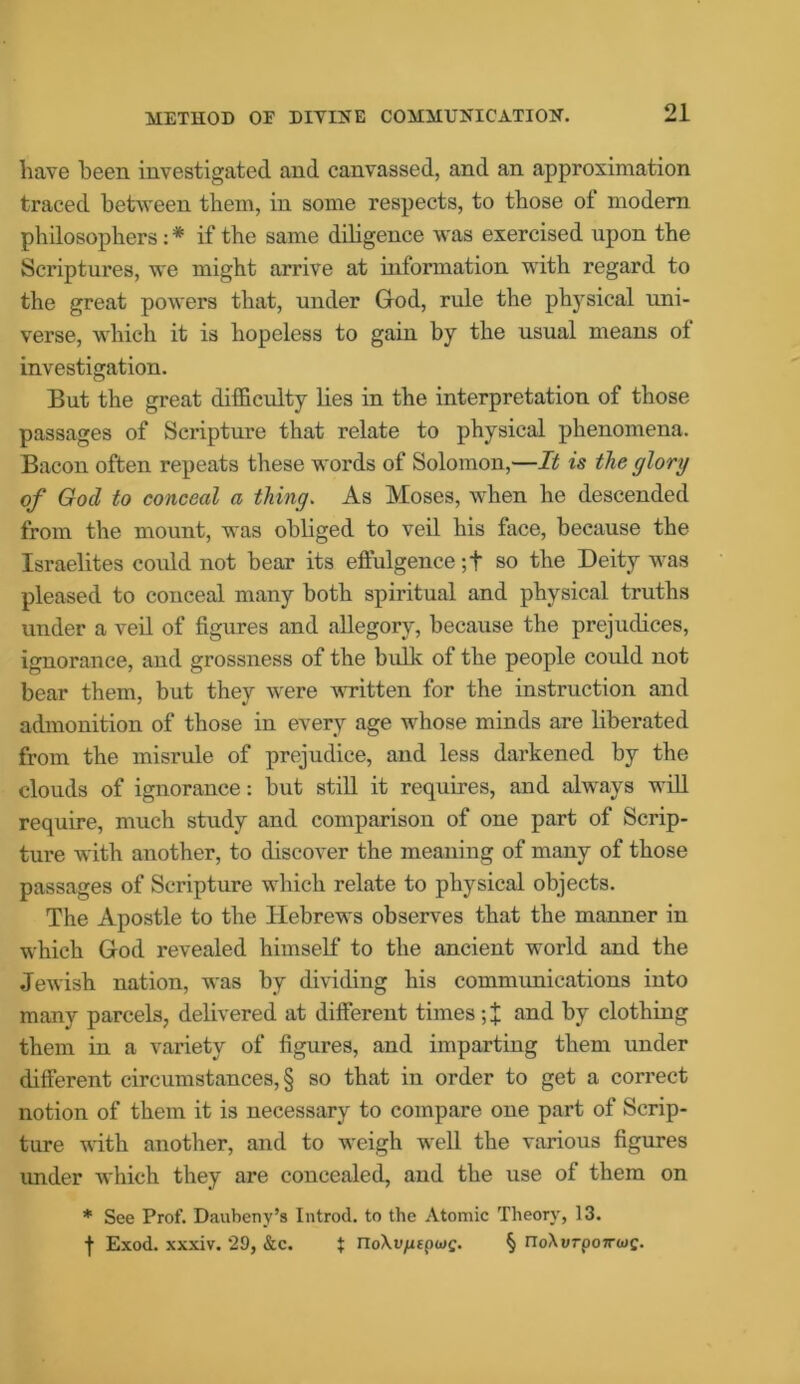 liave been investigated and canvassed, and an approximation traced between them, in some respects, to those ot modern philosophers: * if the same diligence was exercised upon the Scriptures, we might arrive at information with regard to the great powers that, under God, rule the physical uni- verse, which it is hopeless to gain by the usual means of investigation. But the great difficulty lies in the interpretation of those passages of Scripture that relate to physical phenomena. Bacon often repeats these words of Solomon,—It is the glory of God to conceal a thing. As Moses, when he descended from the mount, was obliged to veil his face, because the Israelites could not bear its effulgence ;t so the Deity was pleased to conceal many both spiritual and physical truths under a veil of figures and allegory, because the prejudices, ignorance, and grossness of the bulk of the people could not bear them, but they were written for the instruction and admonition of those in every age whose minds are liberated from the misrule of prejudice, and less darkened by the clouds of ignorance: but still it requires, and always will require, much study and comparison of one part of Scrip- ture with another, to discover the meaning of many of those passages of Scripture which relate to physical objects. The Apostle to the Hebrews observes that the manner in which God revealed himself to the ancient world and the Jewish nation, was by dividing his communications into many parcels, delivered at different times ; X and by clothing them in a variety of figures, and imparting them under different circumstances, § so that in order to get a correct notion of them it is necessary to compare one part of Scrip- ture with another, and to weigh well the various figures under which they are concealed, and the use of them on * See Prof. Daubeny’s Introd. to the Atomic Theory, 13. f Exod. xxxiv. 29, &c. $ noXv/upwc. § rro\i>rpo7ra>c.