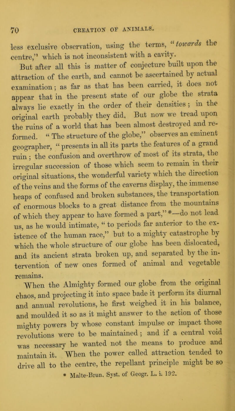 less exclusive observation, using the terms, towards the centre,” which is not inconsistent with a cavity. But after all this is matter of conjecture built upon the attraction of the earth, and cannot be ascertained by actual examination; as far as that has been carried, it does not appear that in the present state of our globe the strata always lie exactly in the order of their densities ; m the original earth probably they did. But now we tread upon the ruins of a world that has been almost destrov ed and 1 e- formed. “ The structure of the globe,” observes an eminent geographer, “ presents in all its parts the features of a grand ruin ; the confusion and overthrow of most of its strata, the irregular succession of those which seem to remain in their original situations, the wonderful variety which the direction of the veins and the forms of the caverns display, the immense heaps of confused and broken substances, the transportation of enormous blocks to a great distance from the mountains of which they appear to have formed a part,”*—do not lead us, as he would intimate, “ to periods far anterior to the ex- istence of the human race,” but to a mighty catastrophe by which the whole structure of our globe has been dislocated, and its ancient strata broken up, and separated by the in- tervention of new ones formed of animal and vegetable remains. When the Almighty formed our globe from the original chaos, and projecting it into space bade it perform its diurnal and annual revolutions, he first weighed it in his balance, and moulded it so as it might answer to the action of those mio-htv powers by whose constant impulse or impact those revolutions were to be maintained; and if a central void was necessary he wanted not the means to produce and maintain it. When the power called attraction tended to drive all to the centre, the repellant principle might be so * Malte-Brun. Syst. of Geogr. L. i. 192.