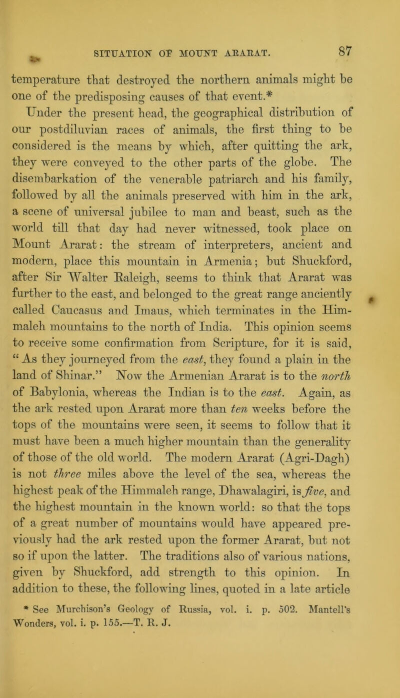 SITUATION OU MOUNT AEAItAT. temperature that destroyed the northern animals might be one of the predisposing causes of that event.* Under the present head, the geographical distribution of our postdiluvian races of animals, the first thing to be considered is the means by which, after quitting the ark, they were conveyed to the other parts of the globe. The disembarkation of the venerable patriarch and his family, followed by all the animals preserved with him in the ark, a scene of universal jubilee to man and beast, such as the world till that day had never witnessed, took place on Mount Ararat: the stream of interpreters, ancient and modern, place this mountain in Armenia; but Shuckford, after Sir Walter Kaleigh, seems to think that Ararat was farther to the east, and belonged to the great range anciently called Caucasus and Imaus, which terminates in the ITim- maleh mountains to the north of India. This opinion seems to receive some confirmation from Scripture, for it is said, “ As they journeyed from the east, they found a plain in the land of Shinar.” Now the Armenian Ararat is to the north. of Babylonia, whereas the Indian is to the east. Again, as the ark rested upon Ararat more than ten weeks before the tops of the mountains were seen, it seems to follow that it must have been a much higher mountain than the generalitv of those of the old world. The modern Ararat (Agri-Dagh) is not three miles above the level of the sea, whereas the highest peak of the Himmaleh range, Dhawalagiri, is Jive, and the highest mountain in the known world: so that the tops of a great number of mountains would have appeared pre- viously had the ark rested upon the former Ararat, but not so if upon the latter. The traditions also of various nations, given by Shuckford, add strength to this opinion. In addition to these, the following lines, quoted in a late article * See Murchison's Geology of Russia, vol. i. p. 502. Mantell's Wonders, vol. i. p. 155.—T. R. J.