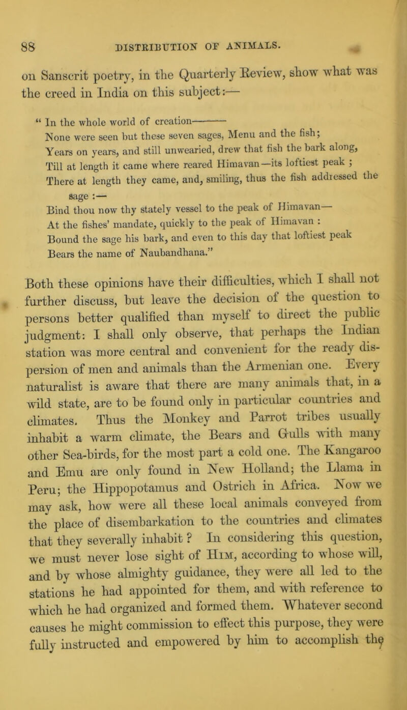 on Sanscrit poetry, in the Quarterly Review, show wliat vas the creed in India on this subject:— “ In the whole world of creation None were seen but these seven sages, Menu and the fish; Years on years, and still unwearied, drew that fish the bark along, Till at length it came where reared Himavan—its loftiest peak ; There at length they came, and, smiling, thus the fish addressed the sage :— Bind thou now thy stately vessel to the peak of Himavan— At the fishes’ mandate, quickly to the peak of Himavan : Bound the sage his bark, and even to this day that loftiest peak Bears the name of Naubandhana.” Both these opinions have their difficulties, which I shall not further discuss, but leave the decision of the question to persons better qualified than myself to direct the public judgment: I shall only observe, that perhaps the Indian station was more central and convenient for the ready dis- persion of men and animals than the Armenian one. E\ti} naturalist is aware that there are many animals that, in a wild state, are to be found only in particular countries and climates. Thus the Monkey and Parrot tribes usually inhabit a warm climate, the Bears and G-ulls with many other Sea-birds, for the most part a cold one. The Kangaroo and Emu are only found in New Holland; the Llama in Peru; the Hippopotamus and Ostrich in Africa. Now we mav ask, how were all these local animals conveyed from the* place of disembarkation to the countries and climates that they severally inhabit ? In considering this question, we must never lose sight of Him, according to whose will, and by whose almighty guidance, they were all led to the stations he had appointed for them, and with reference to which he had organized and formed them. Whatever second causes he might commission to effect this purpose, they were fully instructed and empowered by him to accomplish thq