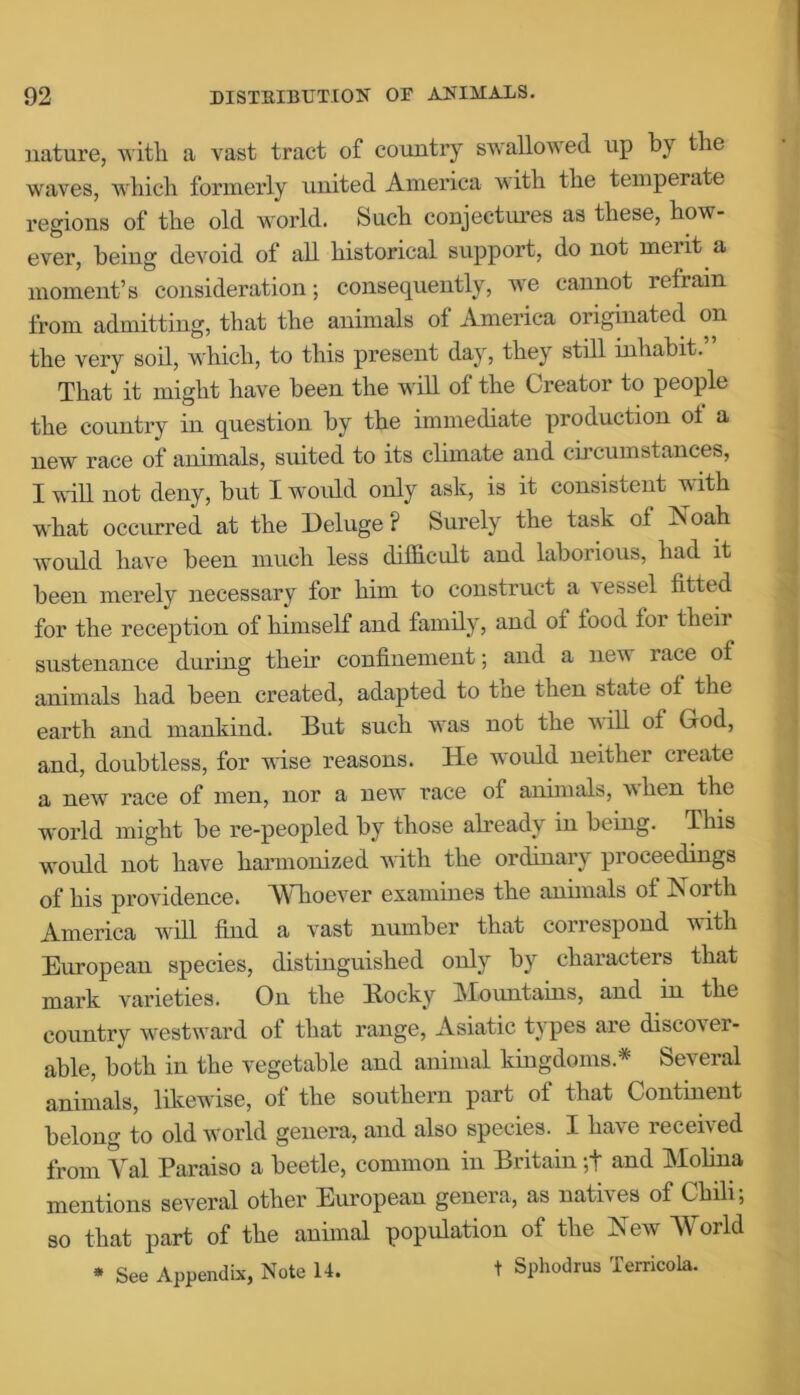 nature, with a vast tract of country swallowed up by the waves, which formerly united America with the temperate regions of the old world. Such conjectures as these, how- ever, being devoid of all historical support, do not meiit a moment’s consideration; consequently, we cannot refrain from admitting, that the animals of America originated on the very soil, which, to this present day, they still inhabit.” That it might have been the will of the Creator to people the country in question by the immediate production of a new race of animals, suited to its climate and cii cumstances, I will not deny, but I would only ask, is it consistent with what occurred at the Deluge ? Surely the task of Noah would have been much less difficult and laborious, had it been merely necessary for him to construct a vessel fitted for the reception of himself and family, and of food for their sustenance during their confinement; and a new race of animals had been created, adapted to the then state of the earth and mankind. But such was not the will of God, and, doubtless, for wise reasons. He would neither create a new race of men, nor a new race of animals, when the world might be re-peopled by those already in being. This would not have harmonized with the ordinary proceedings of his providence. Whoever examines the animals of North America will find a vast number that correspond with European species, distinguished only by characters that mark varieties. On the Bocky Mountains, and in the country westward of that range, Asiatic types are disco\ er- able, both in the vegetable and animal kingdoms* Several animals, likewise, of the southern part of that Continent belong to old world genera, and also species. I have received from Yal Paraiso a beetle, common in Britain;+ and Molina mentions several other European genera, as natives of Chili, so that part of the animal population of the New World * See Appendix, Note 14. t Sphodrus Terricola.