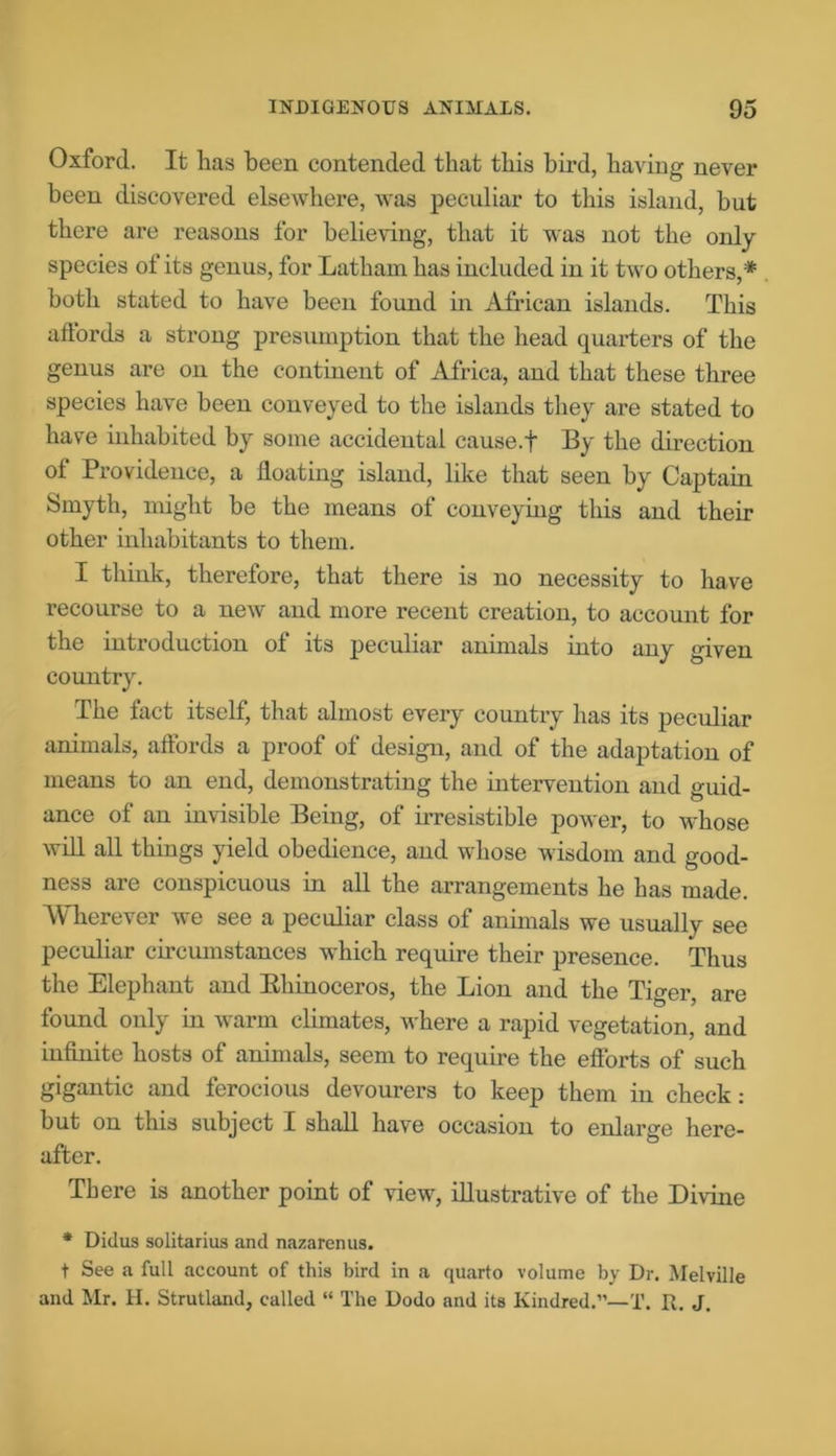 Oxford. It has been contended that this bird, having never been discovered elsewhere, was peculiar to this island, but there are reasons for believing, that it was not the only- species of its genus, for Latham has included in it two others,* both stated to have been found in African islands. This aflords a strong presumption that the head quarters of the genus are on the continent of Africa, and that these three species have been conveyed to the islands they are stated to have inhabited by some accidental cause.f By the direction of Providence, a floating island, like that seen by Captain Smyth, might be the means of conveying this and their other inhabitants to them. I think, therefore, that there is no necessity to have recourse to a new and more recent creation, to account for the introduction of its peculiar animals into any given country. The fact itself, that almost every country has its peculiar animals, affords a proof of design, and of the adaptation of means to an end, demonstrating the intervention and guid- ance of an invisible Being, of irresistible power, to whose will all things yield obedience, and whose wisdom and good- ness are conspicuous in all the arrangements he has made. Wherever we see a peculiar class of animals we usually see peculiar circumstances which require their presence. Thus the Elephant and Bliinoceros, the Lion and the Tiger, are found only in warm climates, where a rapid vegetation, and infinite hosts of animals, seem to require the efforts of such gigantic and ferocious devourers to keep them in check: but on this subject I shall have occasion to enlarge here- after. There is another point of view, illustrative of the Divine * Didus solitarius and nazarenus. t See a full account of this bird in a quarto volume by Dr. Melville and Mr. H. Strutland, called “ The Dodo and its Kindred.”—!’. R. J.