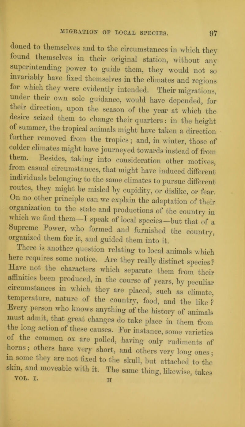 doned to themselves and to the circumstances in which they found themselves in their original station, without any superintending power to guide them, they would not so invariably have fixed themselves in the climates and regions for which they were evidently intended. Their migrations, under their own sole guidance, would have depended, for their direction, upon the season of the year at which the desire seized them to change their quarters: in the height of summer, the tropical animals might have taken a direction further removed from the tropics; and, in winter, those of colder climates might have journeyed towards instead of from them. Besides, taking into consideration other motives, from casual circumstances, that might have induced different individuals belonging to the same climates to pursue different routes, they might be misled by cupidity, or dislike, or fear. On no other principle can we explain the adaptation of their organization to the state and productions of the country in which we find them—I speak of local species—but that of a Supreme Power, who formed and furnished the country, organized them for it, and guided them into it. There is another question relating to local animals which here requires some notice. Are they really distinct species? Have not the characters which separate them from their affinities been produced, in the course of years, by peculiar circumstances m which they are placed, such as climate, temperature, nature of the country, food, and the like ? Every person who knows anything of the historv of animals must admit, that great changes do take place in them from the long action of these causes. For instance, some varieties of the common ox are polled, having onlv rudiments of horns; others have very short, and others very long ones • in some they are not fixed to the skull, but attached to the skm, and moveable with it. The same thing, likewise, takes