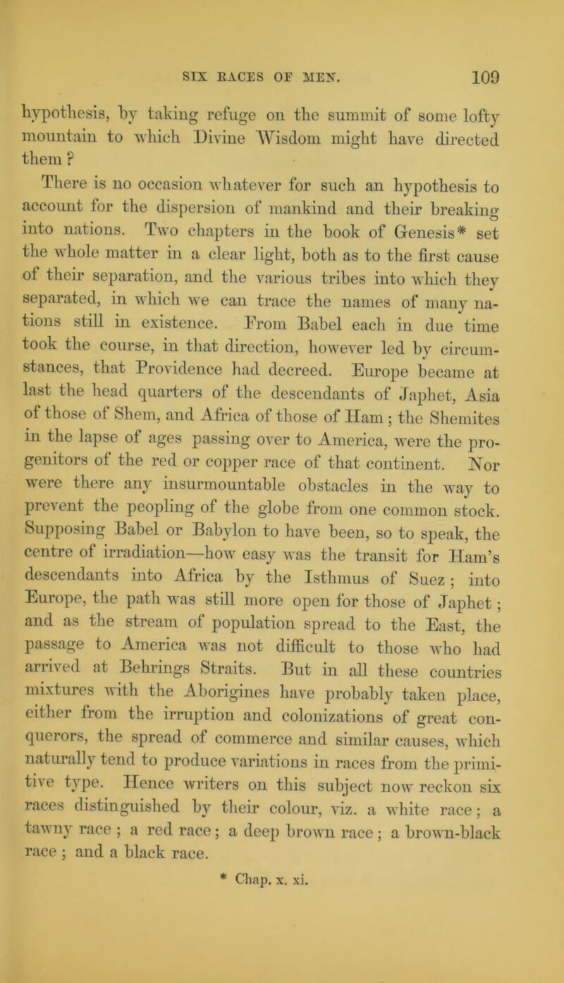 hypothesis, by taking refuge on the summit of some lofty mountain to which Divine Wisdom might have directed them ? There is no occasion whatever for such an hypothesis to account for the dispersion of mankind and their breaking into nations. Two chapters in the book of Genesis* set the whole matter in a clear light, both as to the first cause of their separation, and the various tribes into which they separated, in which we can trace the names of many na- tions still in existence. From Babel each in due time took the course, in that direction, however led by circum- stances, that Providence had decreed. Europe became at last the head quarters of the descendants of Japhet, Asia of those of Shem, and Africa of those of ITam ; the Shemites in the lapse of ages passing over to America, were the pro- genitors of the red or copper race of that continent. Nor were there any insurmountable obstacles in the way to prevent the peopling of the globe from one common stock. Supposing Babel or Babylon to have been, so to speak, the centre of irradiation—how easy was the transit for Ham’s descendants into Africa by the Isthmus of Suez; into Europe, the path was still more open for those of Japhet; and as the stream of population spread to the East, the passage to America was not difficult to those who had arrived at Behrings Straits. But in all these countries mixtures with the Aborigines have probably taken place, either from the irruption and colonizations of great con- querors, the spread of commerce and similar causes, which naturally tend to produce variations in races from the primi- tive type. Hence Avriters on this subject now reckon six races distinguished by their colour, ATiz. a white race; a tawny race ; a red race; a deep broivn race ; a brown-black race ; and a black race. * Chap. x. xi.