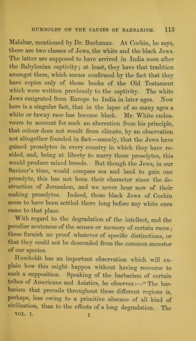 Malabar, mentioned by Dr. Bucbanan. At Cochin, he says, there are two classes of Jews, the white and the black Jews. The latter are supposed to have arrived in India soon after the Babylonian captivity; at least, they have that tradition amongst them, which seems confirmed by the fact that they have copies only of those books of the Old Testament which were written previously to the captivity. The white Jews emigrated from Europe to India in later ages. Now here is a singular fact, that in the lapse of so many ages a white or tawny race has become black. Mr. White endea- vours to account for such an aberration from his principle, that colour does not result from climate, by an observation not altogether founded in fact—namely, that the Jews have gained proselytes in every country in whicli they have re- sided, and, being at liberty to marry those proselytes, this would produce mixed breeds. But though the Jews, in our Saviour’s time, would compass sea and land to gain one proselyte, this has not been their character since the de- struction of Jerusalem, and we never hear now of their making proselytes. Indeed, these black Jews of Cochin seem to have been settled there long before any white ones came to that place. With regard to the degradation of the intellect, and the peculiar acuteness of the senses or memory of certain races ; these furnish no proof whatever of specific distinctions, or that they could not be descended from the common ancestor of our species. Humboldt has an important observation which will ex- plain how this might happen without having recourse to such a supposition. Speaking of the barbarism of certain tribes of Americans and Asiatics, he observes:—“ The bar- barism that prevails throughout these different regions is, perhaps, less owing to a primitive absence of all kind of civilization, than to the effects of a long degradation. The TOL. I. r