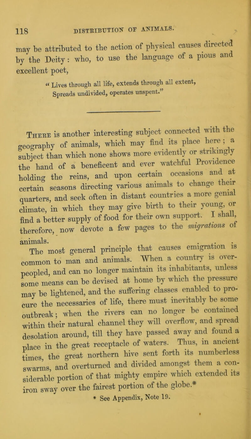 may be attributed to the action of physical causes directed by‘the Deity: who, to use the language of a pious and excellent poet, « Lives through all life, extends through all extent, Spreads undivided, operates unspent.” There is another interesting subject connected with the geography of animals, which may find its place here ; a subject than which none shows more evidently or strikingly the hand of a beneficent and ever watchful Providence holding the reins, and upon certain occasions and at certain seasons directing various animals to change their quarters, and seek often in distant countries a more genial climate, in which they may give birth to their young or find a better supply of food for their own support. I shall therefore, now devote a few pages to the migrations of animals. . . The most general principle that causes emigration is common to man and animals. When a country is over- peopled, and can no longer maintain its inhabitants, unless some means can be devised at home by which the pressure may be lightened, and the suffering classes enabled to pro- cure the necessaries of life, there must inevitably be some outbreak; when the rivers can no longer be contained within their natural channel they will overflow, and spread desolation around, till they have passed away and found a place in the great receptacle of waters. Thus, in ancient times the great northern hive sent forth its numberless swarms, and overturned and divided amongst them a con- siderable portion of that mighty empire which extended its iron sway over the fairest portion of the globe *