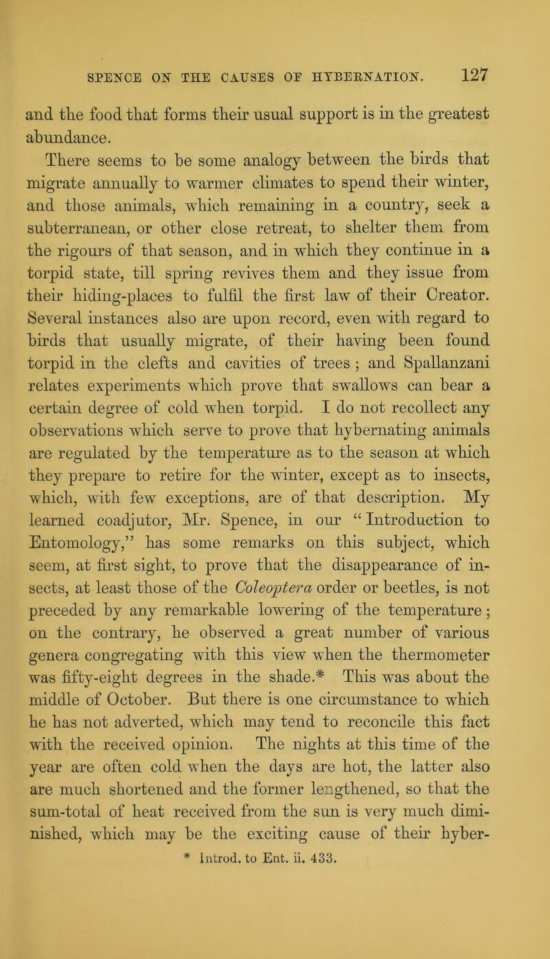 and the food that forms their usual support is in the greatest abundance. There seems to be some analogy between the birds that migrate annually to warmer climates to spend their winter, and those animals, which remaining in a country, seek a subterranean, or other close retreat, to shelter them from the rigours of that season, and in which they continue in a torpid state, till spring revives them and they issue from their hiding-places to fulfil the first law of their Creator. Several instances also are upon record, even with regard to birds that usually migrate, of their having been found torpid in the clefts and cavities of trees ; and Spallanzani relates experiments which prove that swallows can bear a certain degree of cold when torpid. I do not recollect any observations which serve to prove that hybernating animals are regulated by the temperature as to the season at which they prepare to retire for the winter, except as to insects, which, with few exceptions, are of that description. My learned coadjutor, Mr. Spence, in our “ Introduction to Entomology,” has some remarks on this subject, -which seem, at first sight, to prove that the disappearance of in- sects, at least those of the Coleoptera order or beetles, is not preceded by any remarkable lowering of the temperature; on the contrary, he observed a great number of various genera congregating with this viewr when the thermometer was fifty-eight degrees in the shade.* This was about the middle of October. But there is one circumstance to which he has not adverted, wrhich may tend to reconcile this fact with the received opinion. The nights at this time of the year are often cold when the days are hot, the latter also are much shortened and the former lengthened, so that the sum-total of heat received from the sun is very much dimi- nished, which may be the exciting cause of their hyber- * Introd. to Ent. ii. 433.