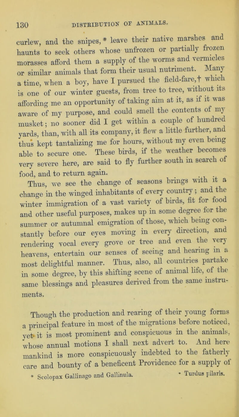 curlew, and the snipes, * leave their native marshes and haunts to Beek others whose unfrozen or partially frozen morasses afford them a supply of the worms and vermic es or similar animals that form their usual nutriment. Many a time, when a boy, have I pursued the field-fare, t which is one of our winter guests, from tree to tree, without its affording me an opportunity of taking aim at it, as if it was aware of my purpose, and could smell the contents of my musket; no sooner did I get within a couple of hundred yards, than, with all its company, it flew a little further, and thus kept tantalizing me for hours, without my even being able to secure one. These birds, if the weather becomes very severe here, are said to fly further south in search of food, and to return again. _ . Thus, we see the change of seasons brings with it a change in the winged inhabitants of every country; and the winter immigration of a vast variety of birds, fit for food and other useful purposes, makes up in some degree for the summer or autumnal emigration of those, which being con- stantly before our eyes moving in every direction, and rendering vocal every grove or tree and even the very heavens, entertain our senses of seeing and hearing in a most delightful manner. Thus, also, all countries partake in some degree, by this shifting scene of animal life, of the same blessings and pleasures derived from the same instru- ments. Though the production and rearing of their young forms a principal feature in most of the migrations before noticed, yet- it is most prominent and conspicuous in the animals, whose annual motions I shall next advert to. And here mankind is more conspicuously indebted to the fatherly care and bounty of a beneficent Providence for a supply of * Seolopax Gallinago and Gallimila. * Turdus pilaris.