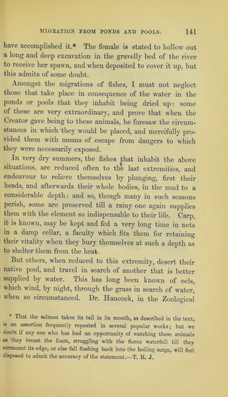 have accomplished it.* The female is stated to hollow out a long and deep excavation in the gravelly bed of the river to receive her spawn, and when deposited to cover it up, but this admits of some doubt. Amongst the migrations of fishes, I must not neglect those that take place in consequence of the water in the ponds or pools that they inhabit being dried up: some of these are very extraordinary, and prove that when the Creator gave being to these animals, he foresaw the circum- stances in which they would be placed, and mercifully pro- vided them with means of escape from dangers to which they were necessarily exposed. In very dry summers, the fishes that inhabit the above situations, are reduced often to the last extremities, and endeavour to relieve themselves by plunging, first their heads, and afterwards their whole bodies, in the mud to a considerable depth: and so, though many in such seasons perish, some are preserved till a rainy one again supplies them with the element so indispensable to their life. Carp, it is known, may be kept and fed a very long time in nets in a damp cellar, a faculty which fits them for retaining their vitality when they bury themselves at such a depth as to shelter them from the heat. But others, when reduced to this extremity, desert their native pool, and travel in search of another that is better supplied by water. This has long been known of eels, which wind, by night, through the grass in search of water, when so circumstanced. Dr. Hancock, in the Zoological 1 Q That the salmon takes its tail in its mouth, as described in the text, is an assertion frequently repeated in several popular works; but we doubt if any one who has had an opportunity of watching these animals as they breast the foam, struggling with the fierce waterfall till they surmount its edge, or else fall flashing back into the boiling surge, will feel disposed to admit the accuracy of the statement.—T. R. J.